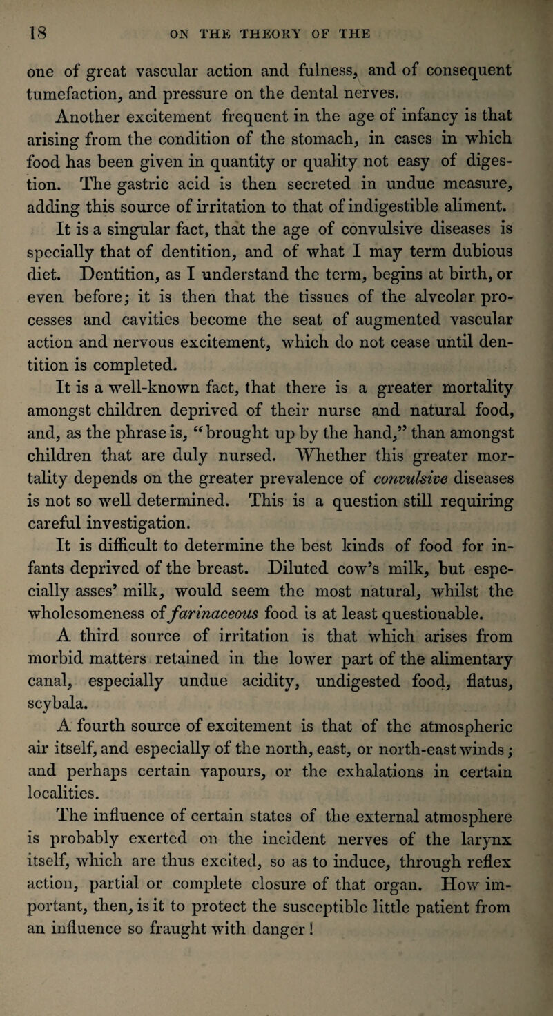 one of great vascular action and fulness, and of consequent tumefaction, and pressure on the dental nerves. Another excitement frequent in the age of infancy is that arising from the condition of the stomach, in cases in which food has been given in quantity or quality not easy of diges¬ tion. The gastric acid is then secreted in undue measure, adding this source of irritation to that of indigestible aliment. It is a singular fact, that the age of convulsive diseases is specially that of dentition, and of what I may term dubious diet. Dentition, as I understand the term, begins at birth, or even before; it is then that the tissues of the alveolar pro¬ cesses and cavities become the seat of augmented vascular action and nervous excitement, which do not cease until den¬ tition is completed. It is a well-known fact, that there is a greater mortality amongst children deprived of their nurse and natural food, and, as the phrase is, “ brought up by the hand,55 than amongst children that are duly nursed. Whether this greater mor¬ tality depends on the greater prevalence of convulsive diseases is not so well determined. This is a question still requiring careful investigation. It is difficult to determine the best kinds of food for in¬ fants deprived of the breast. Diluted cow’s milk, but espe¬ cially asses5 milk, would seem the most natural, whilst the wholesomeness of farinaceous food is at least questionable. A third source of irritation is that which arises from morbid matters retained in the lower part of the alimentary canal, especially undue acidity, undigested food, flatus, scybala. A fourth source of excitement is that of the atmospheric air itself, and especially of the north, east, or north-east winds ; and perhaps certain vapours, or the exhalations in certain localities. The influence of certain states of the external atmosphere is probably exerted on the incident nerves of the larynx itself, which are thus excited, so as to induce, through reflex action, partial or complete closure of that organ. How im¬ portant, then, is it to protect the susceptible little patient from an influence so fraught with danger!