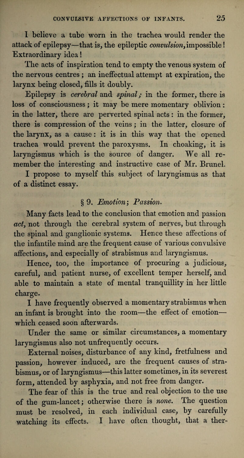 I believe a tube worn in the trachea would render the attack of epilepsy—that is, the epileptic convulsion, impossible! Extraordinary idea! The acts of inspiration tend to empty the venous system of the nervous centres ; an ineffectual attempt at expiration, the larynx being closed, fills it doubly. Epilepsy is cerebral and spinal; in the former, there is loss of consciousness; it may be mere momentary oblivion: in the latter, there are perverted spinal acts: in the former, there is compression of the veins; in the latter, closure of the larynx, as a cause: it is in this way that the opened trachea would prevent the paroxysms. In choaking, it is laryngismus which is the source of danger. We all re¬ member the interesting and instructive case of Mr. Brunei. I propose to myself this subject of laryngismus as that of a distinct essay. § 9. Emotion; Passion. Many facts lead to the conclusion that emotion and passion act, not through the cerebral system of nerves, but through the spinal and ganglionic systems. Hence these affections of the infantile mind are the frequent cause of various convulsive affections, and especially of strabismus and laryngismus. Hence, too, the importance of procuring a judicious, careful, and patient nurse, of excellent temper herself, and able to maintain a state of mental tranquillity in her little charge. I have frequently observed a momentary strabismus when an infant is brought into the room—the effect of emotion— which ceased soon afterwards. Under the same or similar circumstances, a momentary laryngismus also not unfrequently occurs. External noises, disturbance of any kind, fretfulness and passion, however induced, are the frequent causes of stra¬ bismus, or of laryngismus—this latter sometimes, in its severest form, attended by asphyxia, and not free from danger. The fear of this is the true and real objection to the use of the gum-lancet; otherwise there is none. The question must be resolved, in each individual case, by carefully watching its effects. I have often thought, that a ther-