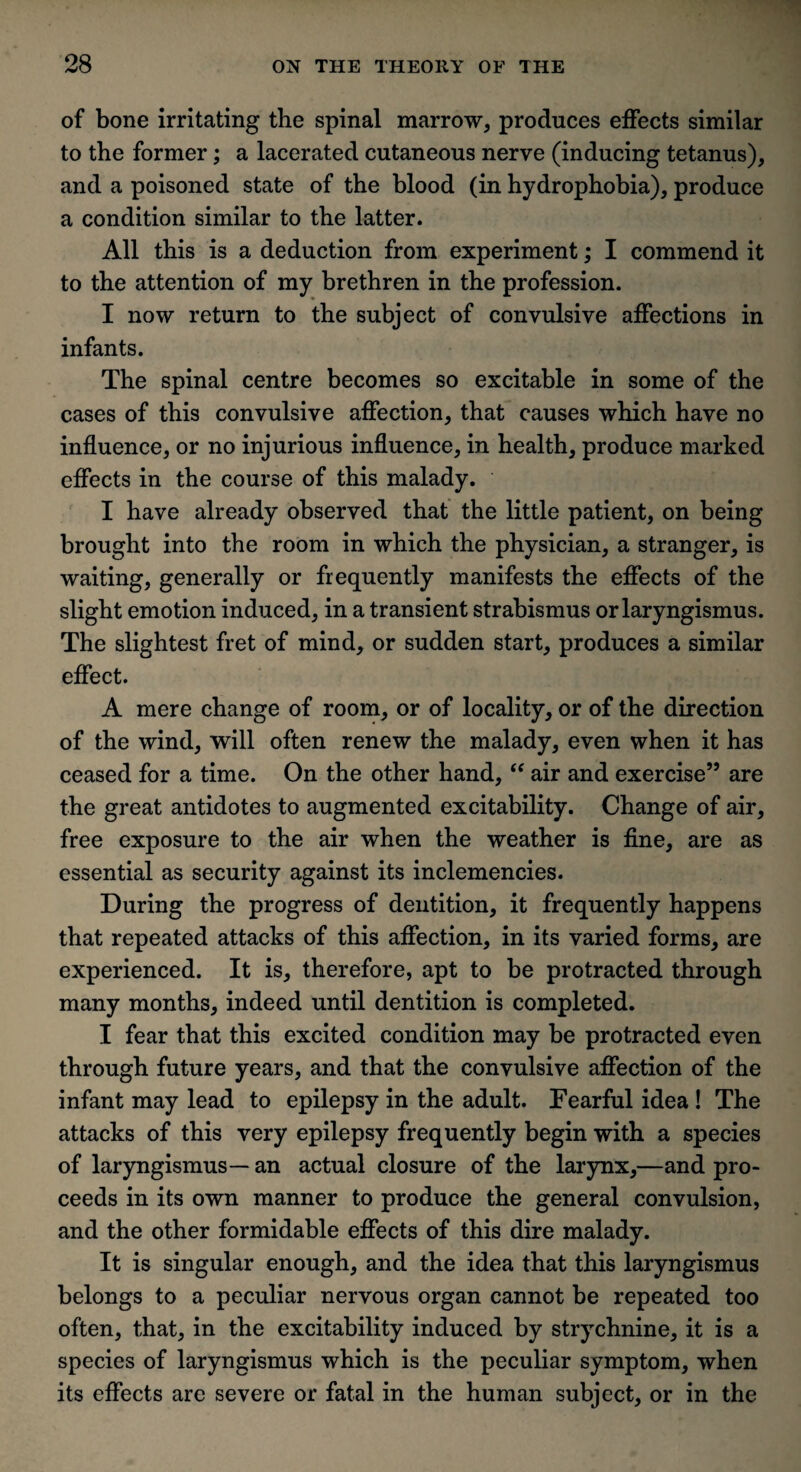 of bone irritating the spinal marrow, produces effects similar to the former; a lacerated cutaneous nerve (inducing tetanus), and a poisoned state of the blood (in hydrophobia), produce a condition similar to the latter. All this is a deduction from experiment; I commend it to the attention of my brethren in the profession. I now return to the subject of convulsive affections in infants. The spinal centre becomes so excitable in some of the cases of this convulsive affection, that causes which have no influence, or no injurious influence, in health, produce marked effects in the course of this malady. I have already observed that the little patient, on being brought into the room in which the physician, a stranger, is waiting, generally or frequently manifests the effects of the slight emotion induced, in a transient strabismus or laryngismus. The slightest fret of mind, or sudden start, produces a similar effect. A mere change of room, or of locality, or of the direction of the wind, will often renew the malady, even when it has ceased for a time. On the other hand, “ air and exercise” are the great antidotes to augmented excitability. Change of air, free exposure to the air when the weather is fine, are as essential as security against its inclemencies. During the progress of dentition, it frequently happens that repeated attacks of this affection, in its varied forms, are experienced. It is, therefore, apt to be protracted through many months, indeed until dentition is completed. I fear that this excited condition may be protracted even through future years, and that the convulsive affection of the infant may lead to epilepsy in the adult. Fearful idea ! The attacks of this very epilepsy frequently begin with a species of laryngismus— an actual closure of the larynx,—and pro¬ ceeds in its own manner to produce the general convulsion, and the other formidable effects of this dire malady. It is singular enough, and the idea that this laryngismus belongs to a peculiar nervous organ cannot be repeated too often, that, in the excitability induced by strychnine, it is a species of laryngismus which is the peculiar symptom, when its effects are severe or fatal in the human subject, or in the