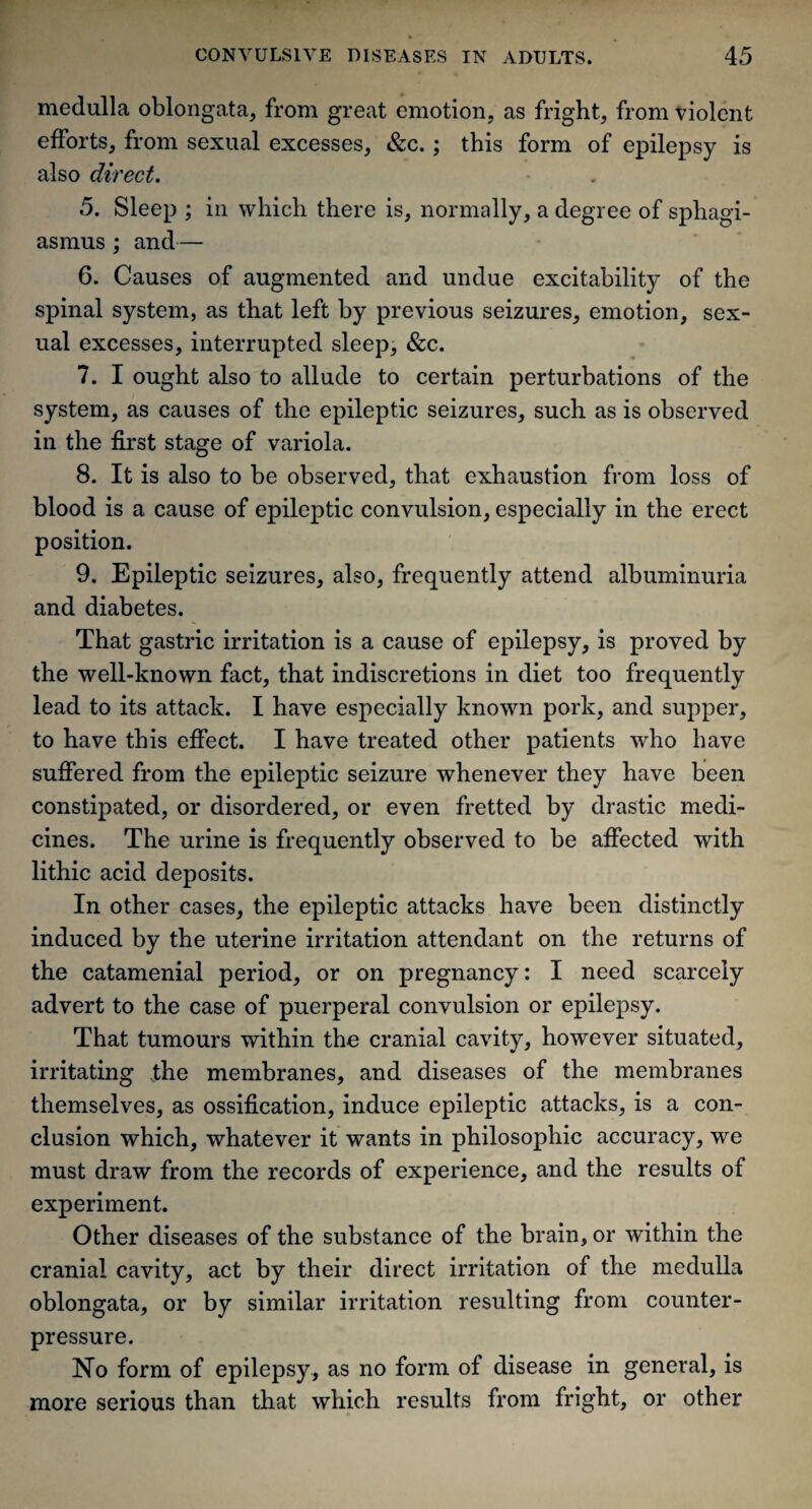 medulla oblongata, from great emotion, as fright, from violent efforts, from sexual excesses, &c. ; this form of epilepsy is also direct. 5. Sleep ; in which there is, normally, a degree of sphagi- asmus ; and— 6. Causes of augmented and undue excitability of the spinal system, as that left by previous seizures, emotion, sex¬ ual excesses, interrupted sleep, &c. 7. I ought also to allude to certain perturbations of the system, as causes of the epileptic seizures, such as is observed in the first stage of variola. 8. It is also to be observed, that exhaustion from loss of blood is a cause of epileptic convulsion, especially in the erect position. 9. Epileptic seizures, also, frequently attend albuminuria and diabetes. That gastric irritation is a cause of epilepsy, is proved by the well-known fact, that indiscretions in diet too frequently lead to its attack. I have especially known pork, and supper, to have this effect. I have treated other patients who have suffered from the epileptic seizure whenever they have been constipated, or disordered, or even fretted by drastic medi¬ cines. The urine is frequently observed to be affected with lithic acid deposits. In other cases, the epileptic attacks have been distinctly induced by the uterine irritation attendant on the returns of the catamenial period, or on pregnancy: I need scarcely advert to the case of puerperal convulsion or epilepsy. That tumours within the cranial cavity, however situated, irritating ,the membranes, and diseases of the membranes themselves, as ossification, induce epileptic attacks, is a con¬ clusion which, whatever it wants in philosophic accuracy, we must draw from the records of experience, and the results of experiment. Other diseases of the substance of the brain, or within the cranial cavity, act by their direct irritation of the medulla oblongata, or by similar irritation resulting from counter¬ pressure. No form of epilepsy, as no form of disease in general, is more serious than that which results from fright, or other