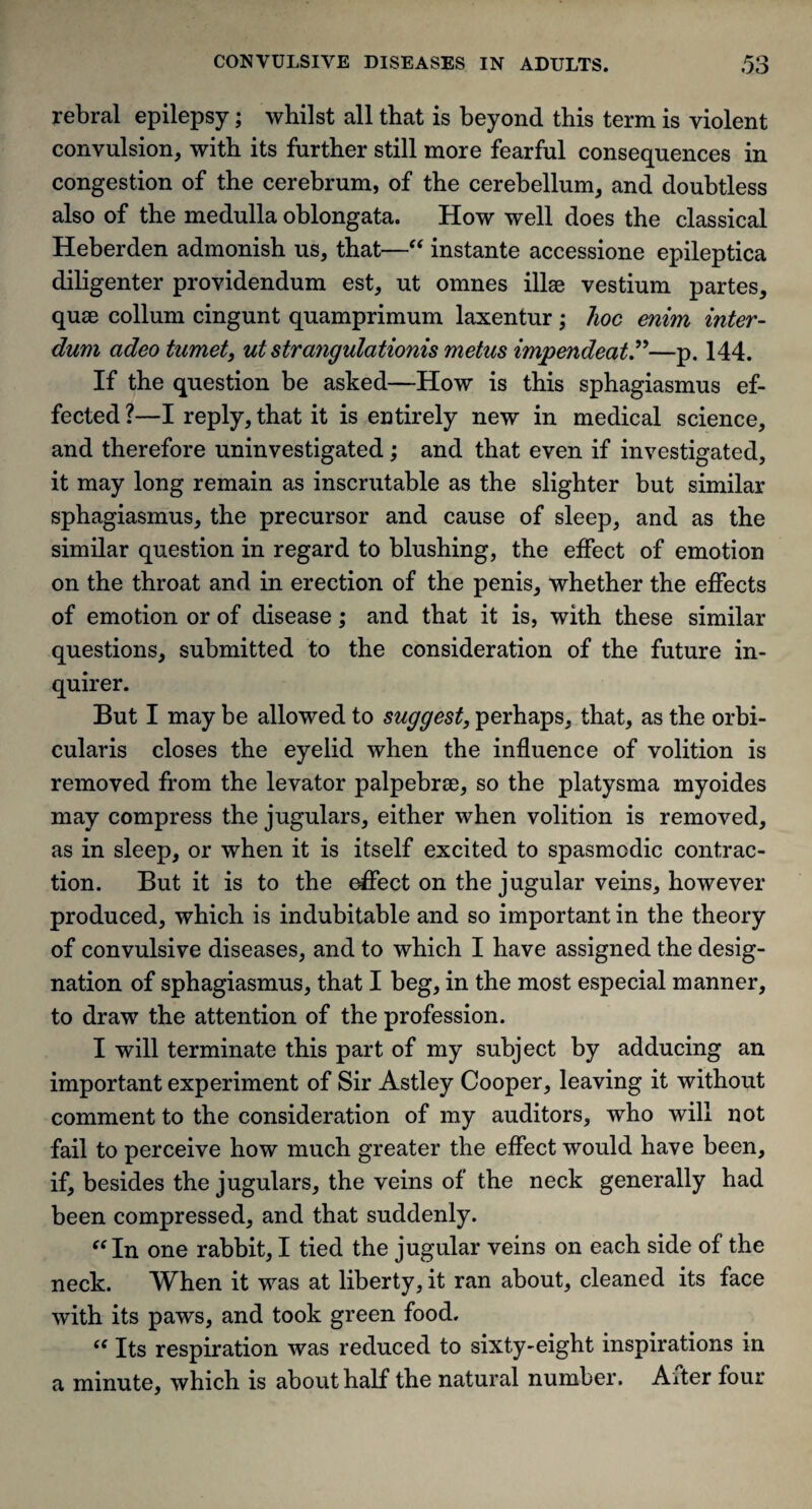 rebral epilepsy; whilst all that is beyond this term is violent convulsion, with its further still more fearful consequences in congestion of the cerebrum, of the cerebellum, and doubtless also of the medulla oblongata. How well does the classical Heberden admonish us, that—“ instante accessione epileptica diligenter providendum est, ut omnes illse vestium partes, quse collum cingunt quamprimum laxentur; hoc enim inter- dum adeo tumet, ut strangulationis metus impendeat.”—p. 144. If the question be asked—How is this sphagiasmus ef¬ fected ?—I reply, that it is entirely new in medical science, and therefore uninvestigated; and that even if investigated, it may long remain as inscrutable as the slighter but similar sphagiasmus, the precursor and cause of sleep, and as the similar question in regard to blushing, the effect of emotion on the throat and in erection of the penis, whether the effects of emotion or of disease; and that it is, with these similar questions, submitted to the consideration of the future in¬ quirer. But I may be allowed to suggest, perhaps, that, as the orbi¬ cularis closes the eyelid when the influence of volition is removed from the levator palpebrae, so the platysma myoides may compress the jugulars, either when volition is removed, as in sleep, or when it is itself excited to spasmodic contrac¬ tion. But it is to the effect on the jugular veins, however produced, which is indubitable and so important in the theory of convulsive diseases, and to which I have assigned the desig¬ nation of sphagiasmus, that I beg, in the most especial manner, to draw the attention of the profession. I will terminate this part of my subject by adducing an important experiment of Sir Astley Cooper, leaving it without comment to the consideration of my auditors, who will not fail to perceive how much greater the effect would have been, if, besides the jugulars, the veins of the neck generally had been compressed, and that suddenly. “ In one rabbit, I tied the jugular veins on each side of the neck. When it was at liberty, it ran about, cleaned its face with its paws, and took green food. t( Its respiration was reduced to sixty-eight inspirations in a minute, which is about half the natural number. After four