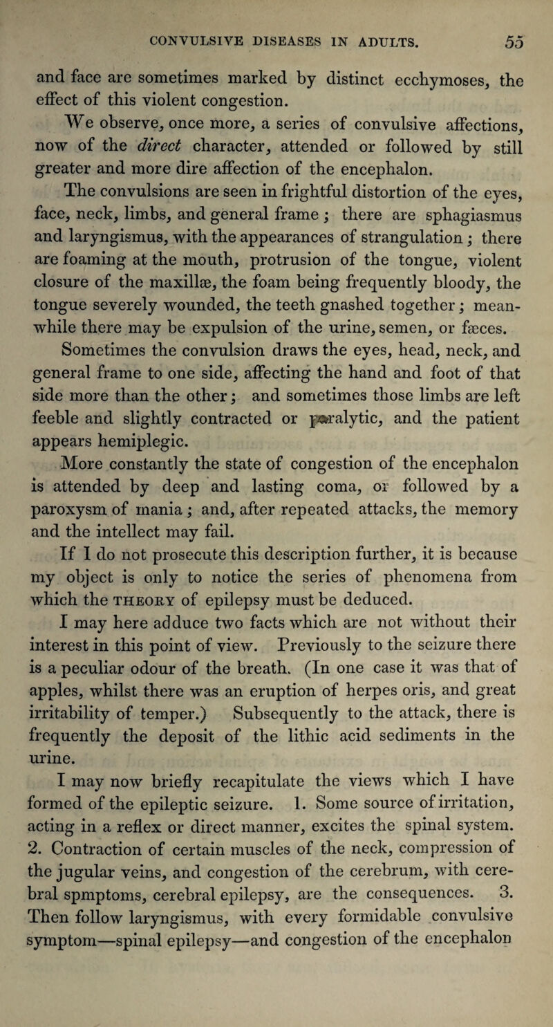 and face are sometimes marked by distinct ecchymoses, the effect of this violent congestion. We observe, once more, a series of convulsive affections, now of the direct character, attended or followed by still greater and more dire affection of the encephalon. The convulsions are seen in frightful distortion of the eyes, face, neck, limbs, and general frame ; there are sphagiasmus and laryngismus, with the appearances of strangulation; there are foaming at the mouth, protrusion of the tongue, violent closure of the maxillae, the foam being frequently bloody, the tongue severely wounded, the teeth gnashed together; mean¬ while there may be expulsion of the urine, semen, or faeces. Sometimes the convulsion draws the eyes, head, neck, and general frame to one side, affecting the hand and foot of that side more than the other; and sometimes those limbs are left feeble and slightly contracted or paralytic, and the patient appears hemiplegic. More constantly the state of congestion of the encephalon is attended by deep and lasting coma, or followed by a paroxysm of mania ; and, after repeated attacks, the memory and the intellect may fail. If I do not prosecute this description further, it is because my object is only to notice the series of phenomena from which the theory of epilepsy must be deduced. I may here ad duce two facts which are not without their interest in this point of view. Previously to the seizure there is a peculiar odour of the breath. (In one case it was that of apples, whilst there was an eruption of herpes oris, and great irritability of temper.) Subsequently to the attack, there is frequently the deposit of the lithic acid sediments in the urine. I may now briefly recapitulate the views which I have formed of the epileptic seizure. 1. Some source of irritation, acting in a reflex or direct manner, excites the spinal system. 2. Contraction of certain muscles of the neck, compression of the jugular veins, and congestion of the cerebrum, with cere¬ bral spmptoms, cerebral epilepsy, are the consequences. 3. Then follow laryngismus, with every formidable convulsive symptom—spinal epilepsy—and congestion of the encephalon