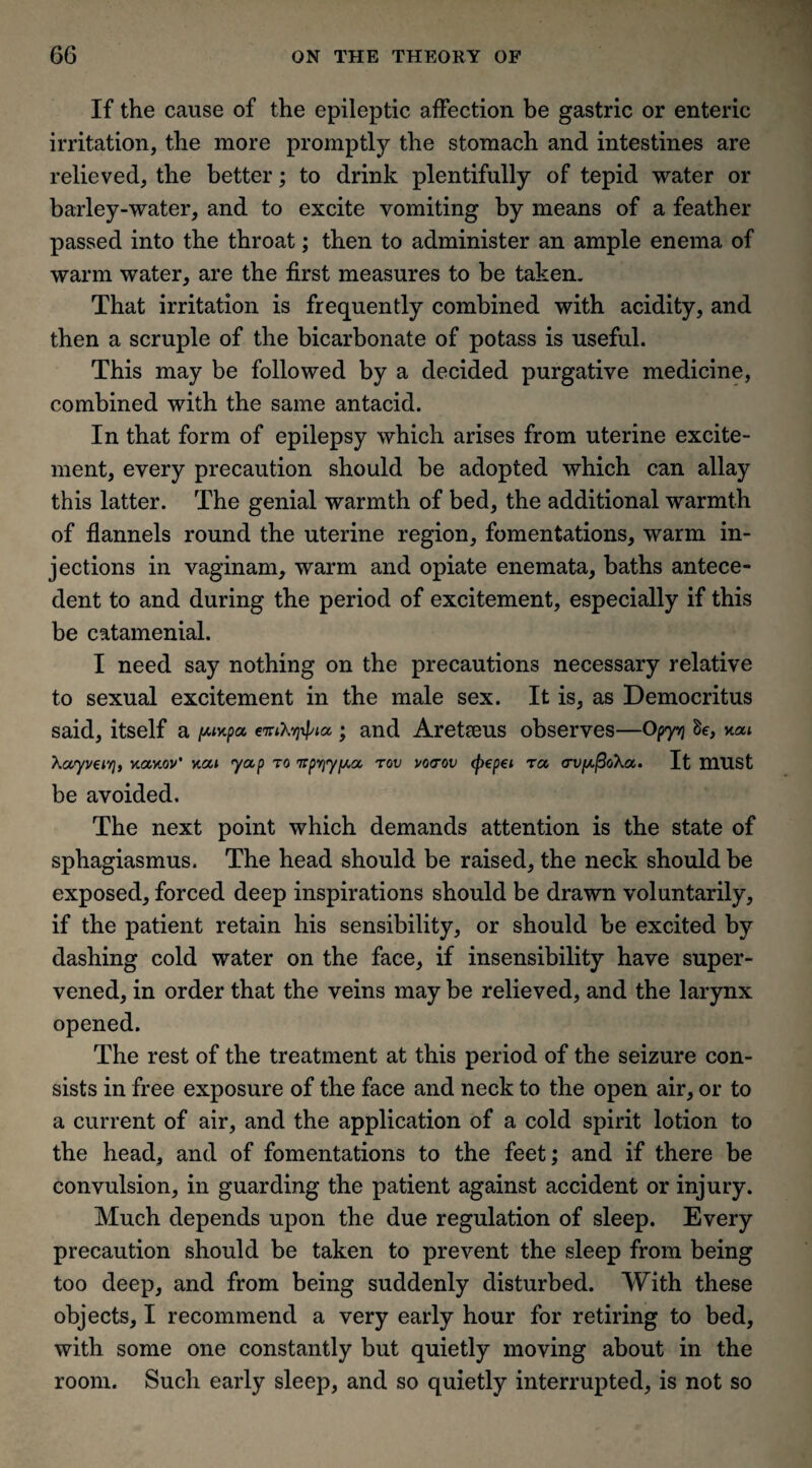 If the cause of the epileptic affection be gastric or enteric irritation, the more promptly the stomach and intestines are relieved, the better; to drink plentifully of tepid water or barley-water, and to excite vomiting by means of a feather passed into the throat; then to administer an ample enema of warm water, are the first measures to be taken. That irritation is frequently combined with acidity, and then a scruple of the bicarbonate of potass is useful. This may be followed by a decided purgative medicine, combined with the same antacid. In that form of epilepsy which arises from uterine excite¬ ment, every precaution should be adopted which can allay this latter. The genial warmth of bed, the additional warmth of flannels round the uterine region, fomentations, warm in¬ jections in vaginam, warm and opiate enemata, baths antece¬ dent to and during the period of excitement, especially if this be catamenial. I need say nothing on the precautions necessary relative to sexual excitement in the male sex. It is, as Democritus said, itself a pupa eniXyxpia ; and Areteeus observes—Opyvj Be, nat Xayveirj, vtavtov’ v.ai yap to ttp^y^a rov vovov (pepei ra crv^oXa. It must be avoided. The next point which demands attention is the state of sphagiasmus. The head should be raised, the neck should be exposed, forced deep inspirations should be drawn voluntarily, if the patient retain his sensibility, or should be excited by dashing cold water on the face, if insensibility have super¬ vened, in order that the veins may be relieved, and the larynx opened. The rest of the treatment at this period of the seizure con¬ sists in free exposure of the face and neck to the open air, or to a current of air, and the application of a cold spirit lotion to the head, and of fomentations to the feet; and if there be convulsion, in guarding the patient against accident or injury. Much depends upon the due regulation of sleep. Every precaution should be taken to prevent the sleep from being too deep, and from being suddenly disturbed. With these objects, I recommend a very early hour for retiring to bed, with some one constantly but quietly moving about in the room. Such early sleep, and so quietly interrupted, is not so