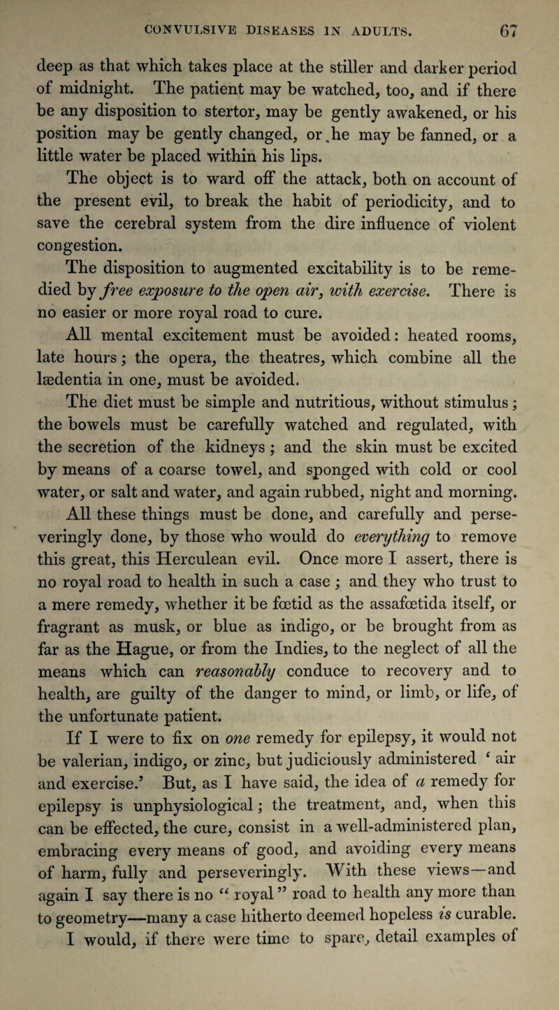 deep as that which takes place at the stiller and darker period of midnight. The patient may be watched, too, and if there be any disposition to stertor, may be gently awakened, or his position may be gently changed, or.he may be fanned, or a little water be placed within his lips. The object is to ward off the attack, both on account of the present evil, to break the habit of periodicity, and to save the cerebral system from the dire influence of violent congestion. The disposition to augmented excitability is to be reme¬ died by free exposure to the open air, with exercise. There is no easier or more royal road to cure. All mental excitement must be avoided: heated rooms, late hours; the opera, the theatres, which combine all the lsedentia in one, must be avoided. The diet must be simple and nutritious, without stimulus; the bowels must be carefully watched and regulated, with the secretion of the kidneys; and the skin must be excited by means of a coarse towel, and sponged with cold or cool water, or salt and water, and again rubbed, night and morning. All these things must be done, and carefully and perse- veringly done, by those who would do everything to remove this great, this Herculean evil. Once more I assert, there is no royal road to health in such a case ; and they who trust to a mere remedy, whether it be foetid as the assafoetida itself, or fragrant as musk, or blue as indigo, or be brought from as far as the Hague, or from the Indies, to the neglect of all the means which can reasonably conduce to recovery and to health, are guilty of the danger to mind, or limb, or life, of the unfortunate patient. If I were to fix on one remedy for epilepsy, it would not be valerian, indigo, or zinc, but judiciously administered ‘ air and exercise.’ But, as I have said, the idea of a remedy for epilepsy is unphysiological; the treatment, and, when this can be effected, the cure, consist in a well-administered plan, embracing every means of good, and avoiding every means of harm, fully and perseveringly. With these views and again I say there is no “ royal ” road to health any more than to geometry—many a case hitherto deemed hopeless is curable. I would, if there were time to spare, detail examples of