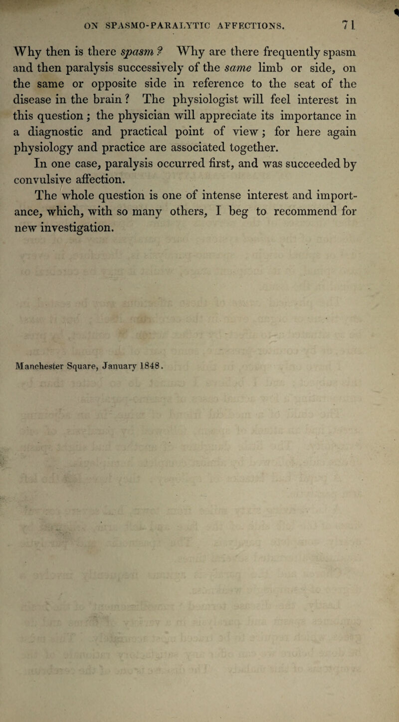 Why then is there spasm ? Why are there frequently spasm and then paralysis successively of the same limb or side, on the same or opposite side in reference to the seat of the disease in the brain ? The physiologist will feel interest in this question; the physician will appreciate its importance in a diagnostic and practical point of view; for here again physiology and practice are associated together. In one case, paralysis occurred first, and was succeeded by convulsive affection. The whole question is one of intense interest and import¬ ance, which, with so many others, I beg to recommend for new investigation. Manchester Square, January 1848.