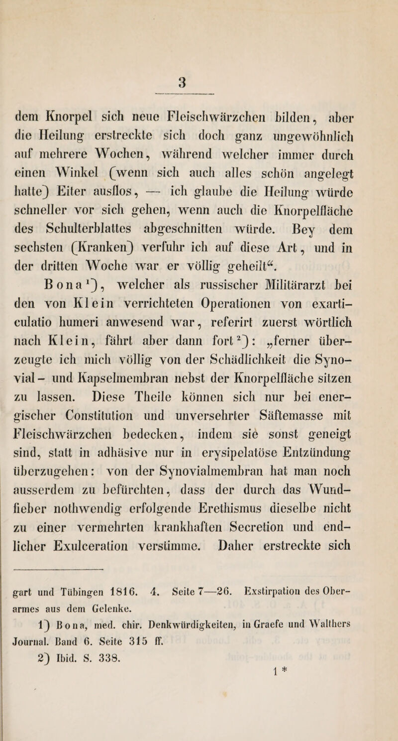 dem Knorpel sich neue Fleischwärzchen bilden, aber die Heilung1 erstreckte sich doch ganz ungewöhnlich auf mehrere Wochen, während welcher immer durch einen Winkel (wenn sich auch alles schön angelegt hatte) Eiter ausllos, — ich glaube die Heilung würde schneller vor sich gehen, wenn auch die Knorpelfläche des Schulterblattes abgeschnitten würde. Bey dem sechsten (Kranken) verfuhr ich auf diese Art, und in der dritten Woche war er völlig geheilt“. Bona1), welcher als russischer Militärarzt bei den von Klein verrichteten Operationen von exarti- culatio humeri anwesend war, referirt zuerst wörtlich nach Klein, fährt aber dann fort2): „ferner über¬ zeugte ich mich völlig von der Schädlichkeit die Syno¬ vial - und Kapselmembran nebst der Knorpelfläche sitzen zu lassen. Diese Theile können sich nur bei ener¬ gischer Constitution und unversehrter Säftemasse mit Fleischwärzchen bedecken, indem sie sonst geneigt sind, statt in adbäsive nur in erysipelatöse Entzündung überzugehen: von der Synovialmembran hat man noch ausserdem zu befürchten, dass der durch das Wund- fieber nothwendig erfolgende Erethismus dieselbe nicht zu einer vermehrten krankhaften Secretion und end¬ licher Exulceration verstimme. Daher erstreckte sich gart und Tübingen 1816. 4. Seite 7—26. Exstirpation des Ober¬ armes aus dem Gelenke. 1} Bona, med. chir. Denkwürdigkeiten, in Graefe und Walthers Journal. Band 6. Seite 315 fT. 2) Ibid. S. 338. I *