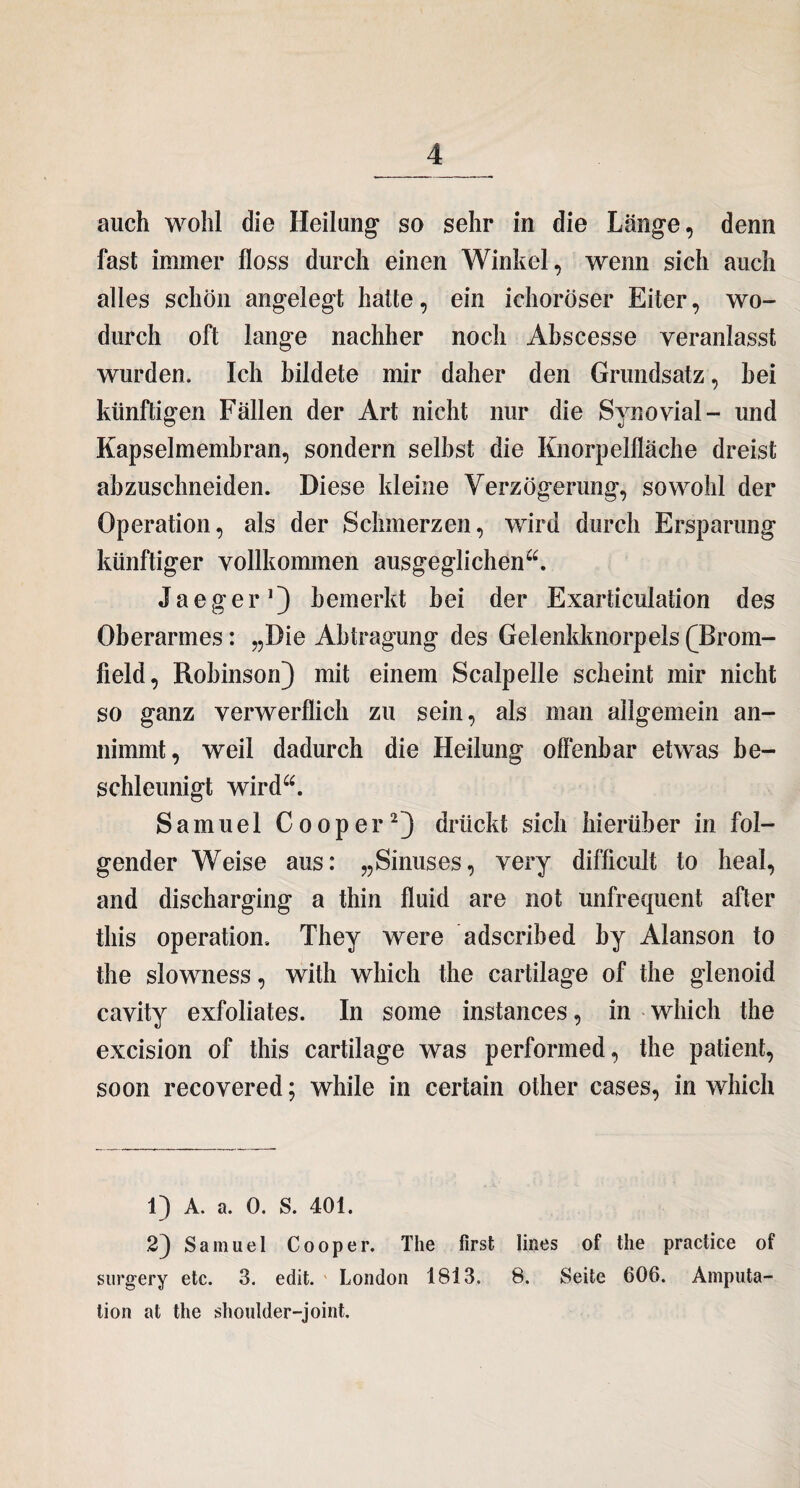 auch wohl die Heilung’ so sehr in die Länge, denn fast immer floss durch einen Winkel, wenn sich auch alles schön angelegt hatte, ein ichoröser Eiter, wo¬ durch oft lange nachher noch Abscesse veranlasst wurden. Ich bildete mir daher den Grundsatz, hei künftigen Fällen der Art nicht nur die Synovial- und Kapselmembran, sondern selbst die Knorpelfläche dreist abzuschneiden. Diese kleine Verzögerung, sowohl der Operation, als der Schmerzen, wird durch Ersparung künftiger vollkommen ausgeglichen“. Jaeger1) bemerkt hei der Exarticulation des Oberarmes: „Die Abtragung des Gelenkknorpels (4>rom- field, Robinson) mit einem Scalpelle scheint mir nicht so ganz verwerflich zu sein, als man allgemein an¬ nimmt, weil dadurch die Heilung offenbar etwas be¬ schleunigt wird“. Samuel Cooper2) drückt sich hierüber in fol¬ gender Weise aus: „Sinuses, very difficult to heal, and discharging a thin fluid are not unfrequent after this Operation. They were adscribed by Alanson to the slowness, with which the cartilage of the glenoid cavity exfoliates. In some instances, in which the excision of this cartilage was performed, the patient, soon recovered; while in certain other cases, in which 1) A. a. 0. S. 401. 2) Samuel Cooper. The first lines of the practice of surgery etc. 3. edit. London 1813. 8. Seite 606. Amputa¬ tion at the shoulder-joint.