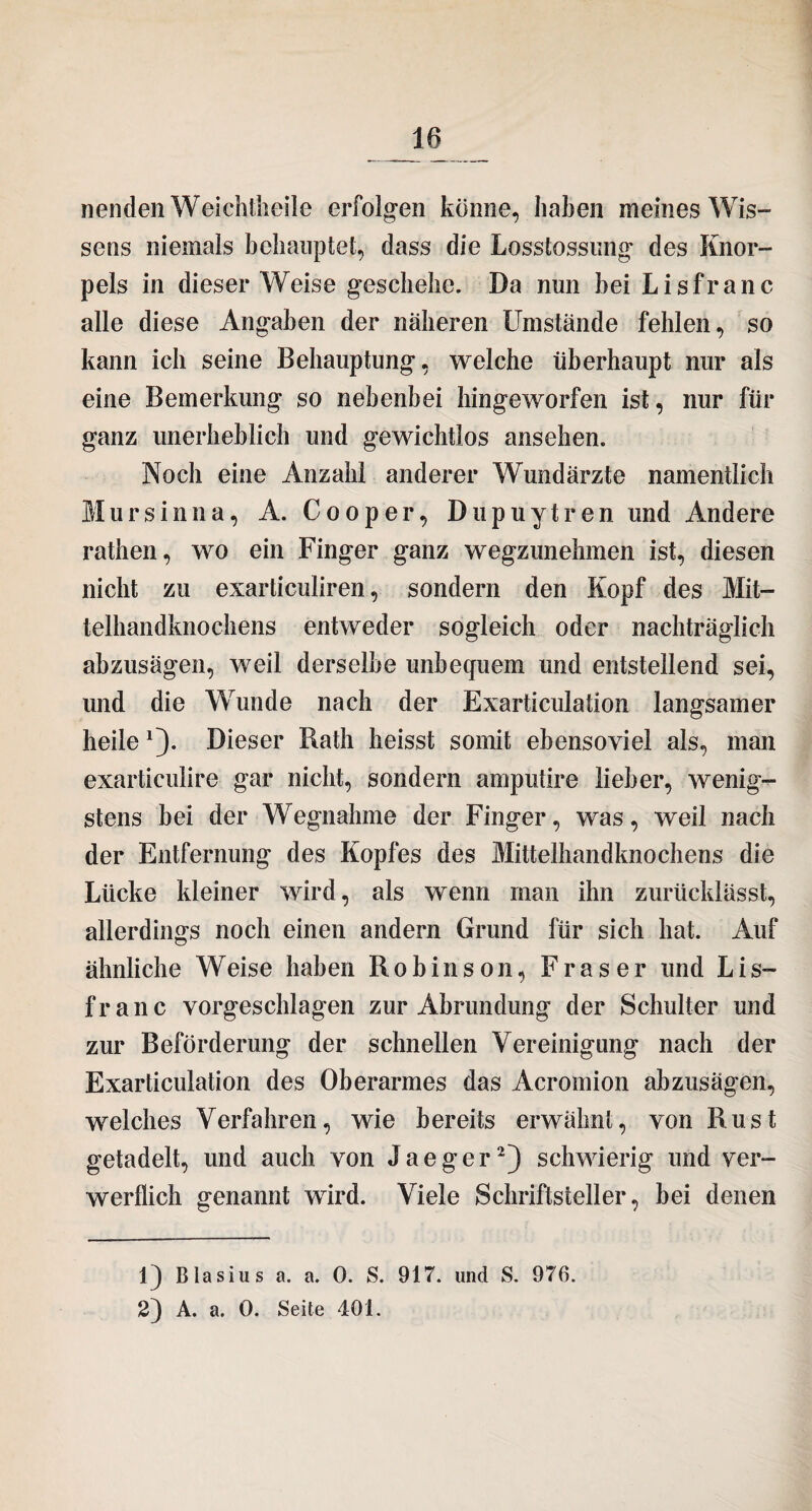 nenden Weichtheile erfolgen könne, haben meines Wis¬ sens niemals behauptet, dass die Losstossung des Knor¬ pels in dieser Weise geschehe. Da nun bei Lisfranc alle diese Angaben der näheren Umstände fehlen, so kann ich seine Behauptung, welche überhaupt nur als eine Bemerkung so nebenbei hingeworfen ist, nur für ganz unerheblich und gewichtios ansehen. Noch eine Anzahl anderer Wundärzte namentlich Mursinna, A. Cooper, Dupuytren und Andere rathen, wo ein Finger ganz wegzunehmen ist, diesen nicht zu exarticuliren, sondern den Kopf des Mit¬ telhandknochens entweder sogleich oder nachträglich abzusägen, weil derselbe unbequem und entstellend sei, und die Wunde nach der Exarticulation langsamer heile 1). Dieser Rath heisst somit ebensoviel als, man exarticuüre gar nicht, sondern amputire lieber, wenig¬ stens bei der Wegnahme der Finger, was, weil nach der Entfernung des Kopfes des Mittelhandknochens die Lücke kleiner wird, als wenn man ihn zurücklässt, allerdings noch einen andern Grund für sich hat. Auf ähnliche Weise haben Robinson, Fraser und Lis~ franc vorgeschlagen zur Abrundung der Schulter und zur Beförderung der schnellen Vereinigung nach der Exarticulation des Oberarmes das Acromion abzusägen, welches Verfahren, wie bereits erwähnt, von Rust getadelt, und auch von Jaeger2) schwierig und ver¬ werflich genannt wird. Viele Schriftsteller, bei denen 1) Blasius a. a. 0. S. 917. und S. 976. 2) A. a. 0. Seite 401.