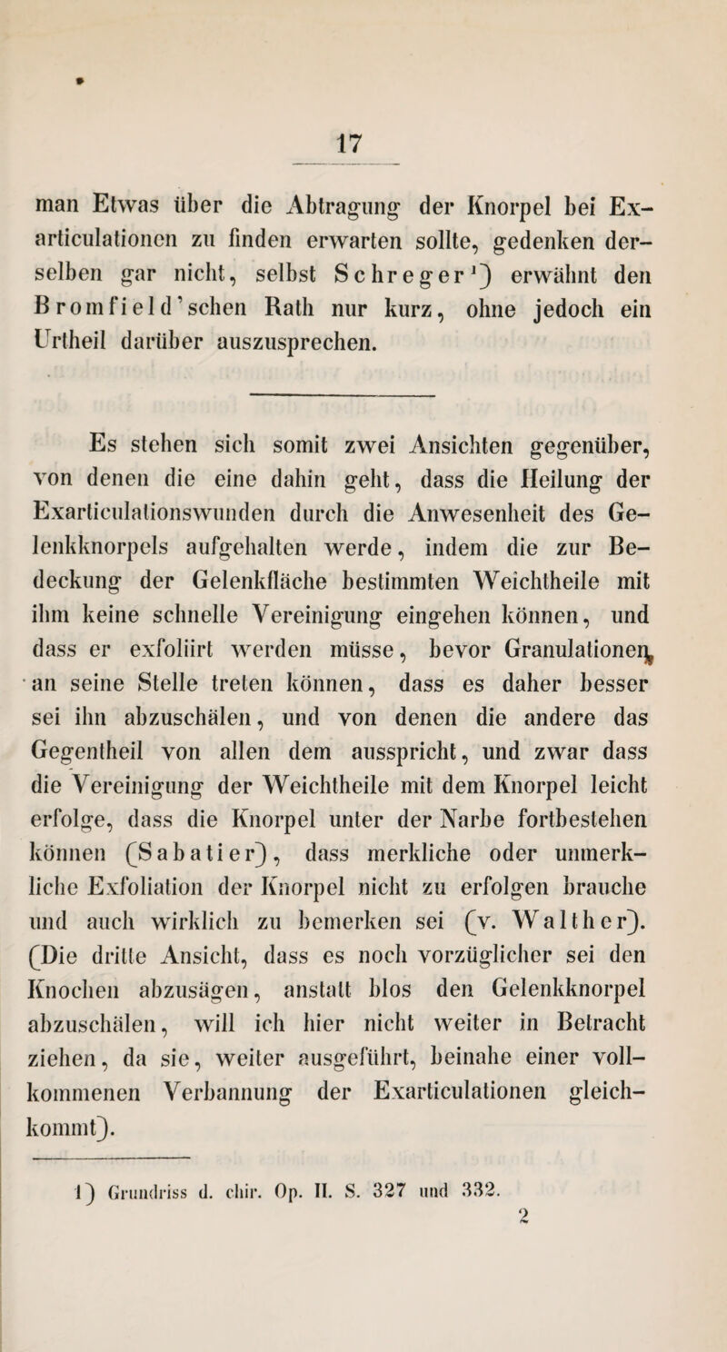 man Etwas über die Abtragung1 der Knorpel bei Ex- articulationcn zu finden erwarten sollte, gedenken der¬ selben gar nicht, selbst Schreger1) erwähnt den B r o in f i e I d ’ sehen Rath nur kurz, ohne jedoch ein Urtheil darüber auszusprechen. Es stehen sich somit zwei Ansichten gegenüber, von denen die eine dahin geht, dass die Heilung der Exarticulationswunden durch die Anwesenheit des Ge¬ lenkknorpels aufgehalten werde, indem die zur Be¬ deckung der Gelenkflache bestimmten Weichtheile mit ihm keine schnelle Vereinigung eingehen können, und dass er exfoliirt werden müsse, bevor Granulationen an seine Stelle treten können, dass es daher besser sei ihn abzuschälen, und von denen die andere das Gegentheil von allen dem ausspricht, und zwar dass die Vereinigung der Weichtheile mit dem Knorpel leicht erfolge, dass die Knorpel unter der Narbe fortbestellen können fSabatier), dass merkliche oder unmerk- liclie Exfoliation der Knorpel nicht zu erfolgen brauche und auch wirklich zu bemerken sei (v. Walther). (Die dritte Ansicht, dass es noch vorzüglicher sei den Knochen abzusägen, anstatt blos den Gelenkknorpel abzuschälen, will ich hier nicht weiter in Betracht ziehen, da sie, weiter ausgeführt, beinahe einer voll¬ kommenen Verbannung der Exarticulationen gleich- kommt). 1} Grundriss d. cliir. Op. II. S. 327 und 332.