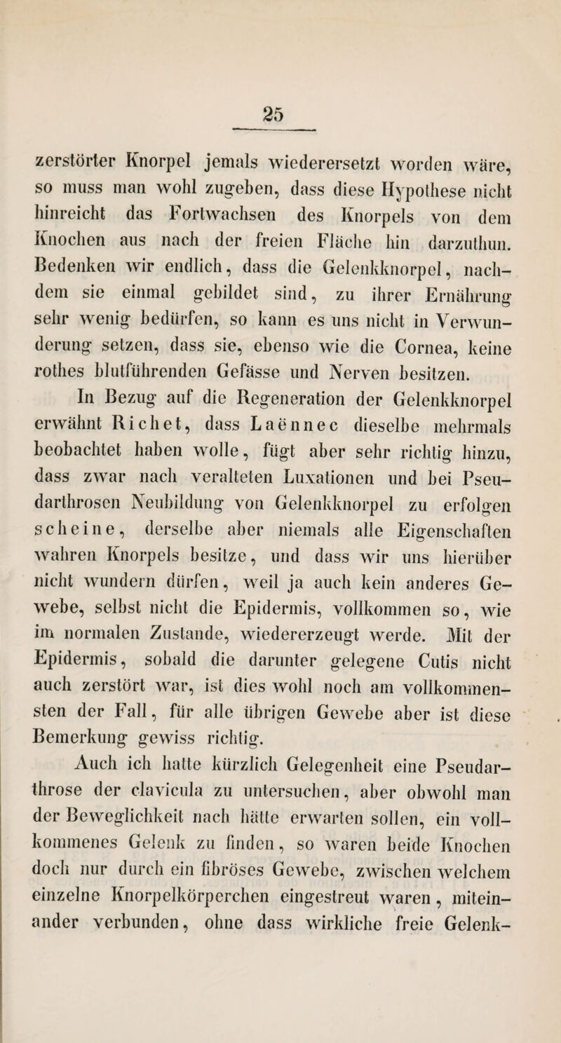 zerstörter Knorpel jemals wiederersetzt worden wäre, so muss man wohl zug*eben, dass diese Hypothese nicht hinreicht das Fortwachsen des Knorpels von dem Knochen aus nach der freien Fläche hin darzuthun. Bedenken wir endlich, dass die Gelenkknorpel, nach¬ dem sie einmal gebildet sind, zu ihrer Ernährung sehr wenig bedürfen, so kann es uns nicht in Verwun¬ derung setzen, dass sie, ebenso wie die Cornea, keine rothes hlutführenden Gefässe und Nerven besitzen. In Bezug auf die Regeneration der Gelenkknorpel erwähnt Riebet, dass Laennec dieselbe mehrmals beobachtet haben wolle, fügt aber sehr richtig hinzu, dass zwar nach veralteten Luxationen und hei Pseu- darthrosen Neubildung von Gelenkknorpel zu erfolgen scheine, derselbe aber niemals alle Eigenschaften wahren Knorpels besitze, und dass wir uns hierüber nicht wundern dürfen, weil ja auch kein anderes Ge¬ webe, selbst nicht die Epidermis, vollkommen so, wie im normalen Zustande, wiedererzeugt werde. Mit der Epidermis, sobald die darunter gelegene Cutis nicht auch zerstört war, ist dies wohl noch am vollkommen¬ sten der Fall, für alle übrigen Gewebe aber ist diese Bemerkung gewiss richtig. Auch ich hatte kürzlich Gelegenheit eine Pseudar- throse der clavicula zu untersuchen, aber obwohl man der Beweglichkeit nach hätte erwarten sollen, ein voll¬ kommenes Gelenk zu finden, so waren beide Knochen doch nur durch ein fibröses Gewebe, zwischen welchem einzelne Knorpelkörperchen eingestreut waren, mitein¬ ander verbunden, ohne dass wirkliche freie Gelenk-