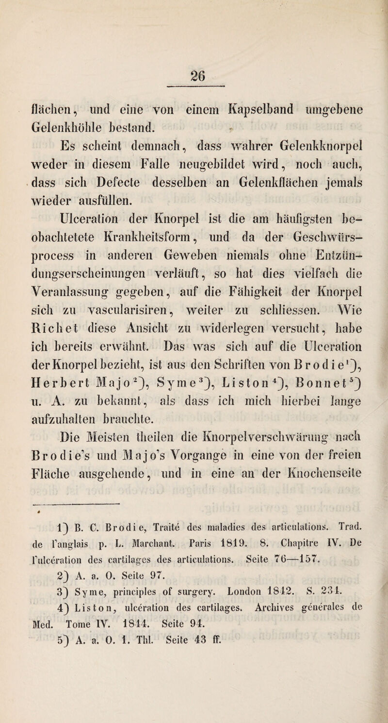 flächen, und eine von einem Kapselband umgebene Gelenkhöhle bestand. Es scheint demnach, dass wahrer Gelenkknorpel weder in diesem Falle neugebildet wird, noch auch, dass sich Defecte desselben an Gelenkflächen jemals wieder ausfüllen. Ulceration der Knorpel ist die am häufigsten be- obachtetete Krankheitsform, und da der Geschwürs- process in anderen Geweben niemals ohne Entzün- dungserscheinungen verläuft, so hat dies vielfach die Veranlassung gegeben, auf die Fähigkeit der Knorpel sich zu vascularisiren, weiter zu schliessen. Wie Rieh et diese Ansicht zu widerlegen versucht, habe ich bereits erwähnt. Das was sich auf die Ulceration der Knorpel bezieht, ist aus den Schriften von B r o d i e1), Herbert Majo2), Syme3), Liston4), Bonnet5) u. A. zu bekannt, als dass ich mich hierbei lange aufzuhalten brauchte. Die Meisten theilen die Knorpel Verschwärung nach Brodie’s und Majo’s Vorgänge in eine von der freien Fläche ausgehende, und in eine an der Knochenseite 1) B. C. Brodie, Traite des maladies des articülations. Trad. de Panglais p. L. Marchant. Paris 1819. 8. Chapitre IV. De Pulceration des cartilages des articulations. Seite 70—157. 2} A. a. 0. Seite 97. 3) Syme, principles of surgery. London 1812. S. 231. 4} Liston, ulceration des cartilages. Archives generales de Med. Tome IV. 1844. Seite 94. 5) A. a. 0. 1. Thl. Seite 43 ff.