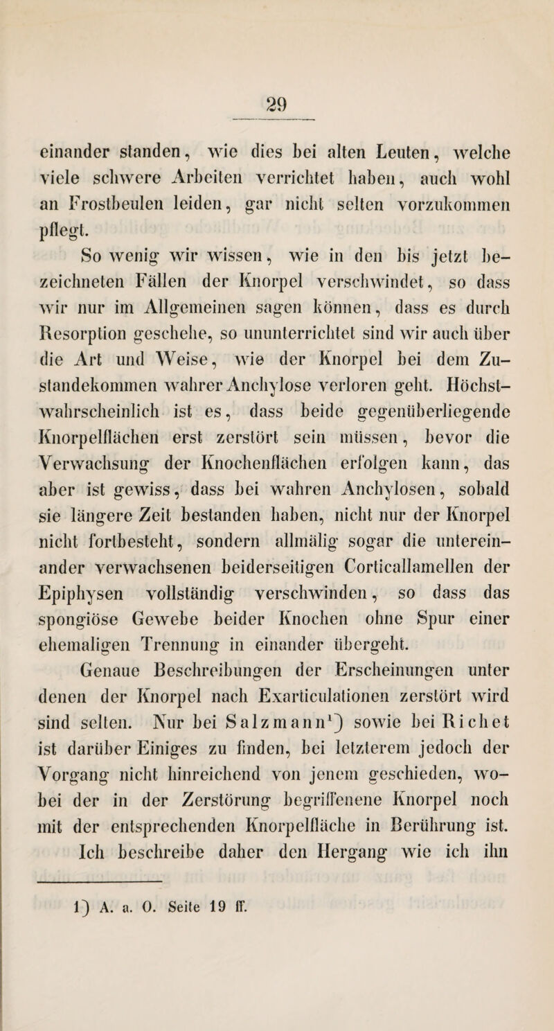 einander standen, wie dies bei alten Leuten, welche viele schwere Arbeiten verrichtet haben, auch wohl an Frostbeulen leiden, gar nicht selten vorzukommen pflegt. So wenig wir wissen, wie in den bis jetzt be¬ zeichnten Fällen der Knorpel verschwindet, so dass wir nur im Allgemeinen sagen können, dass es durch Resorption geschehe, so ununterrichtet sind wir auch über die Art und Weise, wie der Knorpel bei dem Zu¬ standekommen wahrer Anchylose verloren geht. Höchst¬ wahrscheinlich ist es, dass beide gegenüberliegende Knorpelflächen erst zerstört sein müssen, bevor die Verwachsung der Knochenflächen erfolgen kann, das aber ist gewiss, dass bei wahren Anchylosen, sobald sie längere Zeit bestanden haben, nicht nur der Knorpel nicht forlbesteht, sondern allmälig sogar die unterein¬ ander verwachsenen beiderseitigen Corticallamellen der Epiphysen vollständig verschwinden, so dass das spongiöse Gewebe beider Knochen ohne Spur einer ehemaligen Trennung in einander übergeht. Genaue Beschreibungen der Erscheinungen unter denen der Knorpel nach Exarticulationen zerstört wird sind selten. Nur bei Salzmann1) sowie bei Riebet ist darüber Einiges zu finden, bei letzterem jedoch der Vorgang nicht hinreichend von jenem geschieden, wo¬ bei der in der Zerstörung begriflenene Knorpel noch mit der entsprechenden Knorpelfläche in Berührung ist. Ich beschreibe daher den Hergang wie ich ihn 1) A. a. 0. Seite 19 ff.