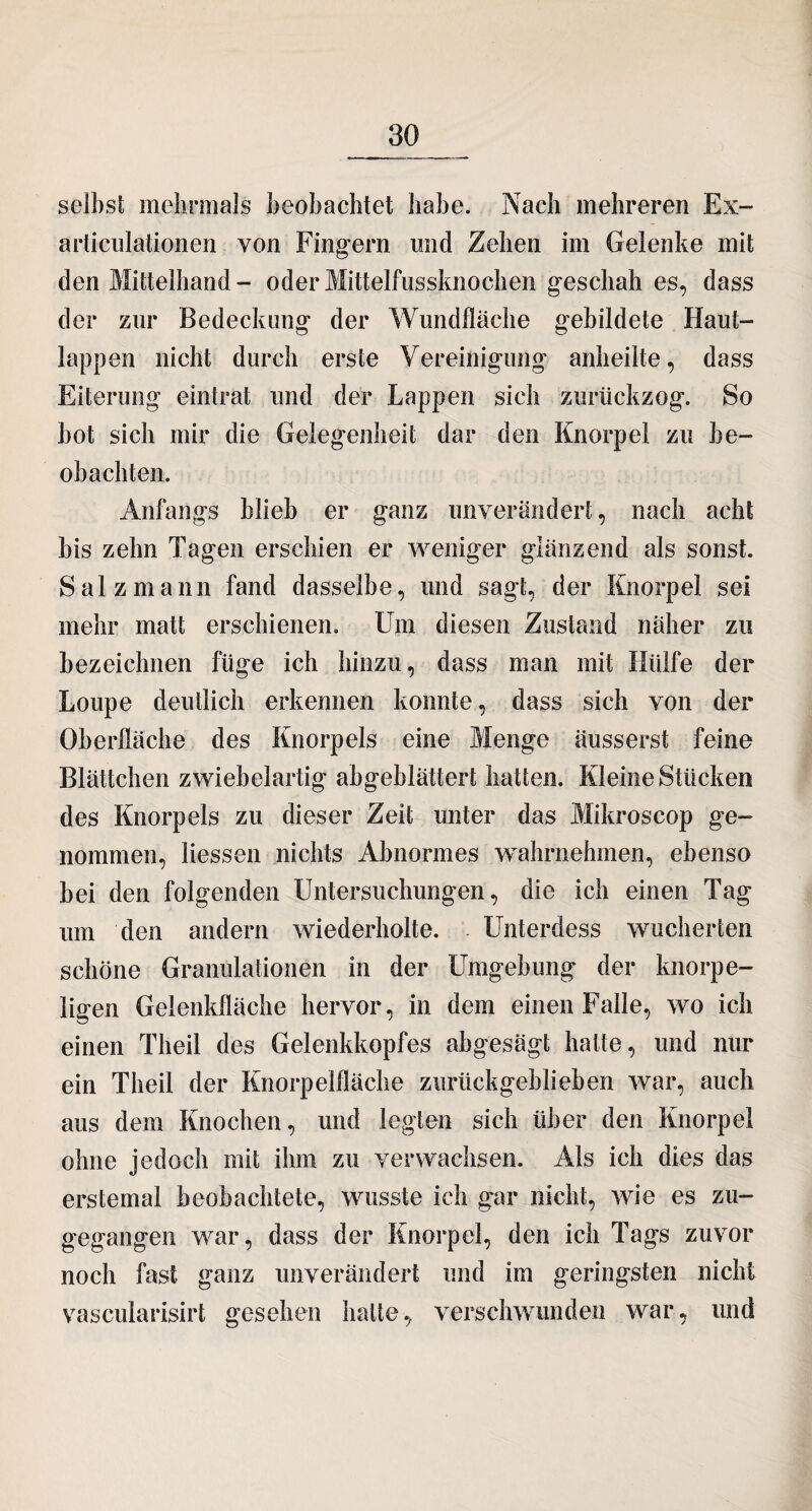 selbst mehrmals beobachtet habe. Nach mehreren Ex- articulationen von Fingern und Zehen im Gelenke mit den Mittelhand- oder Mittelfussknochen geschah es, dass der zur Bedeckung der Wundfläche gebildete Haut¬ lappen nicht durch erste Vereinigung anheilte, dass Eiterung eintrat und der Lappen sich zurückzog. So hot sich mir die Gelegenheit dar den Knorpel zu be¬ obachten. Anfangs blieb er ganz unverändert, nach acht bis zehn Tagen erschien er weniger glänzend als sonst. Salz mann fand dasselbe, und sagt, der Knorpel sei mehr matt erschienen. Um diesen Zustand näher zu bezeichnen füge ich hinzu, dass man mit Hülfe der Loupe deutlich erkennen konnte, dass sich von der Oberfläche des Knorpels eine Menge äusserst feine Blättchen zwiebelartig abgeblättert hatten. Kleine Stücken des Knorpels zu dieser Zeit unter das Mikroscop ge¬ nommen, Hessen nichts Abnormes wahrnehmen, ebenso bei den folgenden Untersuchungen, die ich einen Tag um den andern wiederholte. . Unterdess wucherten schöne Granulationen in der Umgebung der knorpe¬ ligen Gelenkfläche hervor, in dem einen Falle, wo ich einen Theil des Gelenkkopfes abgesagt hatte, und nur ein Theil der Knorpelfläche zurückgeblieben war, auch aus dem Knochen, und legten sich über den Knorpel ohne jedoch mit ihm zu verwachsen. Als ich dies das erstemal beobachtete, wusste ich gar nicht, wie es zu¬ gegangen war, dass der Knorpel, den ich Tags zuvor noch fast ganz unverändert und im geringsten nicht vascularisirt gesehen hatte, verschwunden war, und