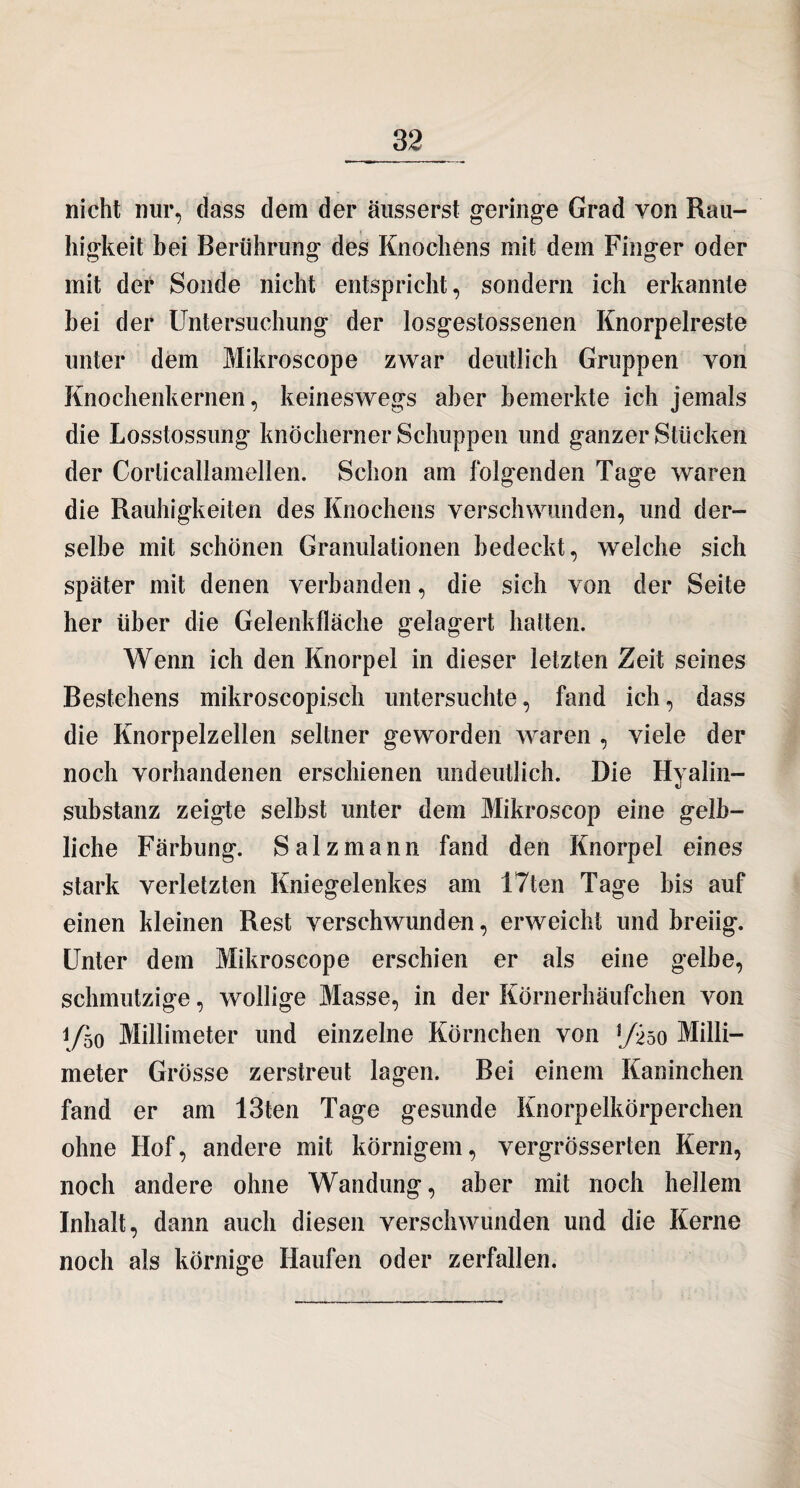 nicht nur, dass dein der äusserst geringe Grad von Rau¬ higkeit bei Berührung des Knochens mit dem Finger oder mit der Sonde nicht entspricht, sondern ich erkannte bei der Untersuchung der losgestossenen Knorpelreste unter dem Mikroscope zwar deutlich Gruppen von Knochenkernen, keineswegs aber bemerkte ich jemals die Losstossung knöcherner Schuppen und ganzer Stücken der Corticallamellen. Schon am folgenden Tage waren die Rauhigkeiten des Knochens verschwunden, und der¬ selbe mit schönen Granulationen bedeckt, welche sich spater mit denen verbanden, die sich von der Seite her über die Gelenkfläche gelagert hatten. Wenn ich den Knorpel in dieser letzten Zeit seines Bestehens mikroscopisch untersuchte, fand ich, dass die Knorpelzellen seltner geworden waren , viele der noch vorhandenen erschienen undeutlich. Die Hyalin¬ substanz zeigte selbst unter dem Mikroscop eine gelb¬ liche Färbung. Salz mann fand den Knorpel eines stark verletzten Kniegelenkes am 17ten Tage bis auf einen kleinen Rest verschwunden, erweicht und breiig. Unter dem Mikroscope erschien er als eine gelbe, schmutzige, wollige Blasse, in der Körnerhäufchen von 1/50 Millimeter und einzelne Körnchen von 5/250 Milli¬ meter Grösse zerstreut lagen. Bei einem Kaninchen fand er am I3ten Tage gesunde Knorpelkörperchen ohne Hof, andere mit körnigem, vergrosserten Kern, noch andere ohne Wandung, aber mit noch hellem Inhalt, dann auch diesen verschwunden und die Kerne noch als körnige Haufen oder zerfallen.