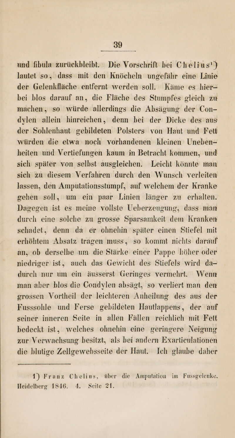 und libula zurtickbleibt. Die Vorschrift bei Cholins1) lautet so, dass mit den Knöcheln ungefähr eine Linie der Gelenkfläche entfernt werden soll. Käme es hier¬ bei blos darauf an, die Fläche des Stumpfes gleich zu machen, so würde allerdings die Absägung der Con¬ dvien allein hinreiclicn, denn hei der Dicke des aus der Sohlenhaut gebildeten Polsters von Haut und Fett würden die etwa noch vorhandenen kleinen Uneben¬ heiten und Vertiefungen kaum in Betracht kommen, und sich später von seihst ausgleichen. Leicht könnte man sich zu diesem Verfahren durch den Wunsch verleiten lassen, den Amputationsstumpf, auf welchem der Kranke gehen soll, um ein paar Linien länger zu erhalten. Dagegen ist es meine vollste Ueh erzeugung, dass man durch eine solche zu grosse Sparsamkeit dem Kranken schadet, denn da er ohnehin später einen Stiefel mit erhöhtem Absatz tragen muss, so kommt nichts darauf an, oh derselbe um die Stärke einer Pappe höher oder niedriger ist, auch das Gewicht des Stiefels wird da¬ durch nur um ein äusserst Geringes vermehrt. Wenn man aber blos die Condvien absägt, so verliert man den grossen Vortheil der leichteren Anheilung des aus der Fusssohle und Ferse gebildeten Hautlappens, der auf seiner inneren Seite in allen Fällen reichlich mit Fett bedeckt ist, welches ohnehin eine geringere Neigung zur Verwachsung besitzt, als bei andern Exarticulationen die blutige Zellgewebsseite der Haut. Ich glaube daher 1} Franz Chelins, über die Amputation im Fussgelenke. Heidelberg 1S4(5. 4. Seite 21.