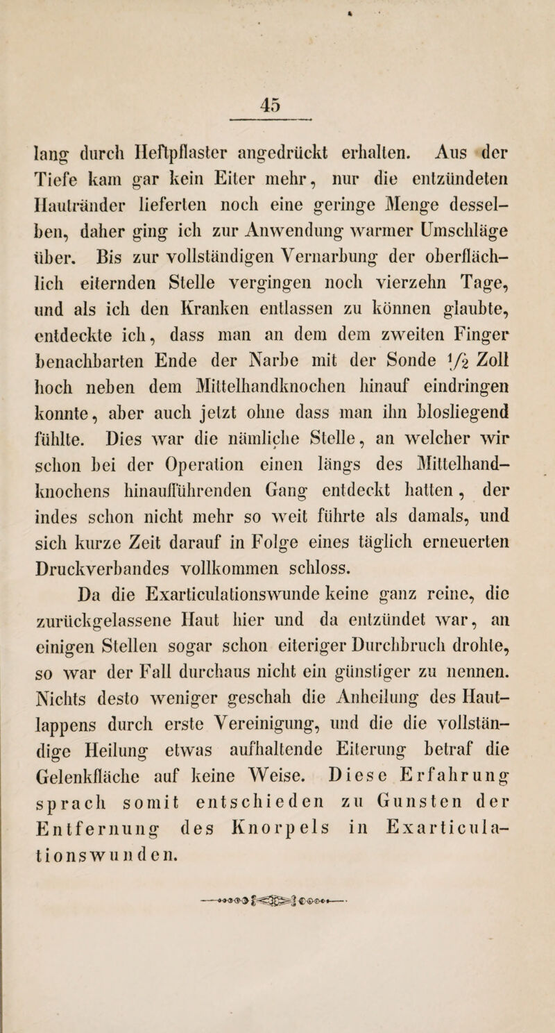 lang durch Heftpflaster angedrückt erhallen. Aus der Tiefe kam gar kein Eiter mehr, nur die entzündeten Hautränder lieferten noch eine geringe Menge dessel¬ ben, daher ging ich zur Anwendung warmer Umschläge über. Bis zur vollständigen Vernarbung der oberfläch¬ lich eiternden Stelle vergingen noch vierzehn Tage, und als ich den Kranken entlassen zu können glaubte, entdeckte ich, dass man an dem dem zweiten Finger benachbarten Ende der Narbe mit der Sonde \pi Zoll hoch neben dem Mittelhandknochen hinauf eindringen konnte, aber auch jetzt ohne dass man ihn blosliegend fühlte. Dies war die nämliche Stelle, an welcher wir schon bei der Operation einen längs des Mittelhand- knochens hinauflülirenden Gang entdeckt hatten, der indes schon nicht mehr so weit führte als damals, und sich kurze Zeit darauf in Folge eines täglich erneuerten Druckverbandes vollkommen schloss. Da die Exarticulationswunde keine ganz reine, die zurückgelassene Haut hier und da entzündet war, an einigen Stellen sogar schon eiteriger Durchbruch drohte, so war der Fall durchaus nicht ein günstiger zu nennen. Nichts desto weniger geschah die Anheilung des Haut¬ lappens durch erste Vereinigung, und die die vollstän¬ dige Heilung etwas aufhaltende Eiterung betraf die Gelenkfläche auf keine Weise. Diese Erfahrung sprach somit entschieden zu Gunsten der Entfernung des Knorpels in Exarticula¬ tionswunde n.