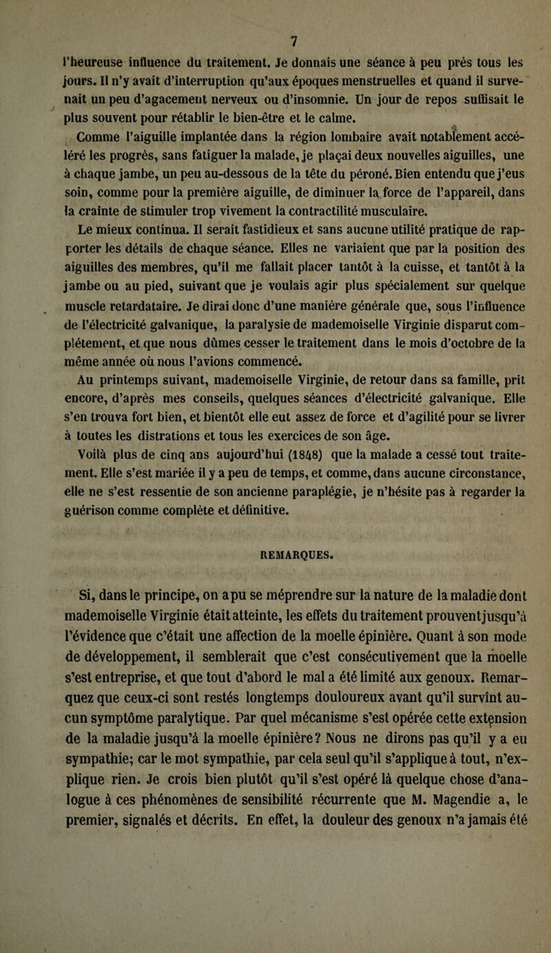 l’heureuse influence du traitement. Je donnais une séance à peu près tous les jours. Il n’y avait d’interruption qu’aux époques menstruelles et quand il surve¬ nait un peu d’agacement nerveux ou d’insomnie. Un jour de repos suffisait le plus souvent pour rétablir le bien-être et le calme. Comme l’aiguille implantée dans la région lombaire avait notabfement accé¬ léré les progrès, sans fatiguer la malade, je plaçai deux nouvelles aiguilles, une à chaque jambe, un peu au-dessous de la tête du péroné. Bien entendu que j’eus soin, comme pour la première aiguille, de diminuer la force de l’appareil, dans la crainte de stimuler trop vivement la contractilité musculaire. Le mieux continua. Il serait fastidieux et sans aucune utilité pratique de rap¬ porter les détails de chaque séance. Elles ne variaient que par la position des aiguilles des membres, qu’il me fallait placer tantôt à la cuisse, et tantôt à la jambe ou au pied, suivant que je voulais agir plus spécialement sur quelque muscle retardataire. Je dirai donc d’une manière générale que, sous l’influence de l’électricité galvanique, la paralysie de mademoiselle Virginie disparut com¬ plètement, et que nous dûmes cesser le traitement dans le mois d’octobre de la même année où nous l’avions commencé. Au printemps suivant, mademoiselle Virginie, de retour dans sa famille, prit encore, d’après mes conseils, quelques séances d’électricité galvanique. Elle s’en trouva fort bien, et bientôt elle eut assez de force et d’agilité pour se livrer à toutes les distrations et tous les exercices de son âge. Voilà plus de cinq ans aujourd’hui (1848) que la malade a cessé tout traite¬ ment. Elle s’est mariée il y a peu de temps, et comme, dans aucune circonstance, elle ne s’est ressentie de son ancienne paraplégie, je n’hésite pas à regarder la guérison comme complète et définitive. REMARQUES. Si, dans le principe, on apu se méprendre sur la nature de la maladie dont mademoiselle Virginie était atteinte, les effets du traitement prouvent jusqu’à l’évidence que c’était une affection de la moelle épinière. Quant à son mode de développement, il semblerait que c’est consécutivement que la moelle s’est entreprise, et que tout d’abord le mal a été limité aux genoux. Remar- quez que ceux-ci sont restés longtemps douloureux avant qu’il survînt au¬ cun symptôme paralytique. Par quel mécanisme s’est opérée cette extension de la maladie jusqu’à la moelle épinière? Nous ne dirons pas qu’il y a eu sympathie; car le mot sympathie, par cela seul qu’il s’applique à tout, n’ex¬ plique rien. Je crois bien plutôt qu’il s’est opéré là quelque chose d’ana¬ logue à ces phénomènes de sensibilité récurrente que M. Magendie a, le premier, signalés et décrits. En effet, la douleur des genoux n’a jamais été