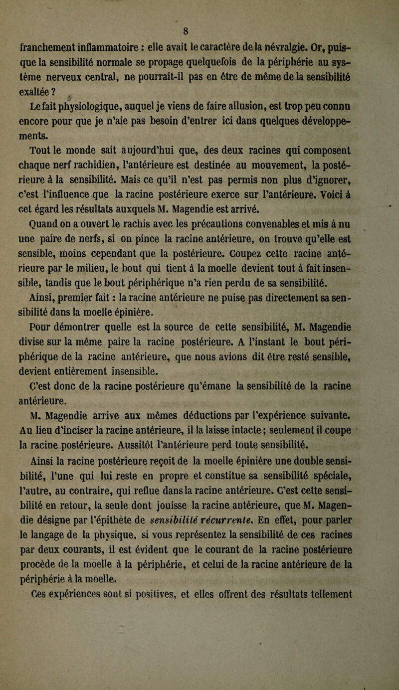 franchement inflammatoire : elle avait le caractère de la névralgie. Or, puis¬ que la sensibilité normale se propage quelquefois de la périphérie au sys¬ tème nerveux central, ne pourrait-il pas en être de même de la sensibilité exaltée ? A Le fait physiologique, auquel je viens de faire allusion, est trop peu connu encore pour que je n’aie pas besoin d’entrer ici dans quelques développe¬ ments. Tout le monde sait aujourd’hui que, des deux racines qui composent chaque nerf rachidien, l’antérieure est destinée au mouvement, la posté¬ rieure à la sensibilité. Mais ce qu’il n’est pas permis non plus d’ignorer, c’est l’influence que la racine postérieure exerce sur l’antérieure. Voici à cet égard les résultats auxquels M. Magendie est arrivé. Quand on a ouvert le rachis avec les précautions convenables et mis à nu une paire de nerfs, si on pince la racine antérieure, on trouve qu’elle est sensible, moins cependant que la postérieure. Coupez cette racine anté¬ rieure par le milieu, le bout qui tient à la moelle devient tout à fait insen¬ sible, tandis que le bout périphérique n’a rien perdu de sa sensibilité. Ainsi, premier fait : la racine antérieure ne puise pas directement sa sen¬ sibilité dans la moelle épinière. Pour démontrer quelle est la source de cette sensibilité, M. Magendie divise sur la même paire la racine postérieure. A l’instant le bout péri¬ phérique de la racine antérieure, que nous avions dit être resté sensible, devient entièrement insensible. Ç’est donc de la racine postérieure qu’émane la sensibilité de la racine antérieure. M. Magendie arrive aux mêmes déductions par l’expérience suivante. Au lieu d’inciser la racine antérieure, il la laisse intacte ; seulement il coupe la racine postérieure. Aussitôt l’antérieure perd toute sensibilité. Ainsi la racine postérieure reçoit de la moelle épinière une double sensi¬ bilité, l’une qui lui reste en propre et constitue sa sensibilité spéciale, l’autre, au contraire, qui reflue dans la racine antérieure. C’est cette sensi¬ bilité en retour, la seule dont jouisse la racine antérieure, que M. Magen¬ die désigne par l’épithète de sensibilité récurrente. En effet, pour parler le langage de la physique, si vous représentez la sensibilité de ces racines par deux courants, il est évident que le courant de la racine postérieure procède de la moelle à la périphérie, et celui de la racine antérieure de la périphérie à la moelle. Ces expériences sont si positives, et elles offrent des résultats tellement