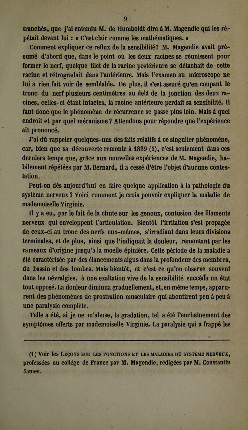 tranchés, que j’ai entendu M. de Humboldt dire àM. Magendie qui les ré¬ pétait devant lui : « C’est clair comme les mathématiques. » Comment expliquer ce reflux de la sensibilité? M. Magendie avait pré¬ sumé d’abord que, dans le point où les deux racines se réunissent pour former le nerf, quelque filet de la racine postérieure se détachait de cette racine et rétrogradait dans l’antérieure. Mais l’examen au microscope ne lui a rien fait voir de semblable. De plus, il s’est assuré qu’en coupant le tronc du nerf plusieurs centimètres au delà de la jonction des deux ra¬ cines, celles-ci étant intactes, la racine antérieure perdait sa sensibilité. Il faut donc que le phénomène de récurrence se passe plus loin. Mais à quel endroit et par quel mécanisme ? Attendons pour répondre que l’expérience ait prononcé. J’ai dû rappeler quelques-uns des faits relatifs à ce singulier phénomène, car, bien que sa découverte remonte à 1839 (1), c’est seulement dans ces derniers temps que, grâce aux nouvelles expériences de M. Magendie, ha¬ bilement répétées par M. Bernard, il a cessé d’être l’objet d’aucune contes¬ tation. Peut-on dès aujourd’hui en faire quelque application à la pathologie du système nerveux ? Voici comment je crois pouvoir expliquer la maladie de mademoiselle Virginie. Il y a eu, par le fait de la chute sur les genoux, contusion des filaments nerveux qui enveloppent l’articulation. Bientôt l’irritation s’est propagée de ceux-ci au tronc des nerfs eux-mêmes, s’irradiant dans leurs divisions terminales, et de plus, ainsi que l’indiquait la douleur, remontant par les rameaux d’orfgine jusqu’à la moelle épinière. Cette période de la maladie a été caractérisée par des élancements aigus dans la profondeur des membres, du bassin et des lombes. Mais bientôt, et c’est ce qu’on observe souvent dans les névralgies, à une exaltation vive de la sensibilité succéda un état tout opposé. La douleur diminua graduellement, et, en même temps, apparu¬ rent des phénomènes de prostration musculaire qui aboutirent peu à peu à une paralysie complète. Telle a été, si je ne m’abuse, la gradation, tel a été l’enchaînement des symptômes offerts par mademoiselle Virginie. La paralysie qui a frappé les (1) Voir les Leçons sur les fonctions et les maladies du système nerveux, professées au collège de France par M. Magendie, rédigées par M. Constantin James.