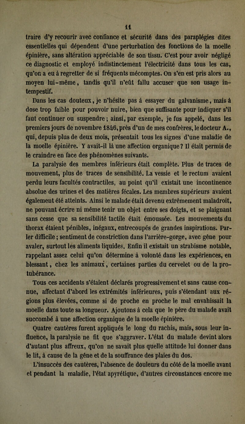 traire d’y recourir avec confiance et sécurité dans des paraplégies dites essentielles qui dépendent d’une perturbation des fonctions de la moelle épinière, sans altération appréciable de son tissu. C’est pour avoir négligé ce diagnostic et employé indistinctement l’électricité dans tous les cas, qu’on a eu à regretter de si fréquents mécomptes. On s’en est pris alors au moyen lui-même, tandis qu’il n’eût fallu accuser que son usage in¬ tempestif. Dans les cas douteux, je n’hésite pas à essayer du galvanisme, mais à dose trop faible pour pouvoir nuire, bien que suffisante pour indiquer s’il faut continuer ou suspendre ; ainsi, par exemple, je fus appelé, dans les premiers jours de novembre 18A6, près d’un de mes confrères, le docteur A., qui, depuis plus de deux mois, présentait tous les signes d’une maladie de la moelle épinière. Y avait-il là une affection organique ? Il était permis de le craindre en face des phénomènes suivants. La paralysie des membres inférieurs était complète. Plus de traces de mouvement, plus de traces de sensibilité. La vessie et le rectum avaient perdu leurs facultés contractiles, au point qu’il existait une incontinence absolue des urines et des matières fécales. Les membres supérieurs avaient également été atteints. Ainsi le malade était devenu extrêmement maladroit, ne pouvant écrire ni même tenir un objet entre ses doigts, et se plaignant sans cesse que sa sensibilité tactile était émoussée. Les mouvements du thorax étaient pénibles, inégaux, entrecoupés de grandes inspirations. Par¬ ler difficile ; sentiment de constriction dans l’arrière-gorge, avec gêne pour avaler, surtout les aliments liquides. Enfin il existait un strabisme notable, rappelant assez celui qu’on détermine à volonté dans les expériences, en blessant, chez les animaux, certaines parties du cervelet ou de la pro¬ tubérance. Tous ces accidents s’étaient déclarés progressivement et sans cause con¬ nue, affectant d’abord les extrémités inférieures, puis s’étendant aux ré¬ gions plus élevées, comme si de proche en proche le mal envahissait la moelle dans toute sa longueur. Ajoutons à cela que le père du malade avait succombé à une affection organique de la moelle épinière. Quatre cautères furent appliqués le long du rachis, mais, sous leur in¬ fluence, la paralysie ne fit que s’aggraver. L’état du malade devint alors d’autant plus affreux, qu’on ne savait plus quelle attitude lui donner dans le lit, à cause de la gêne et de la souffrance des plaies du dos. L’insuccès des cautères, l’absence de douleurs du côté de la moelle avant et pendant la maladie, l’état apyrétique, d’autres circonstances encore me