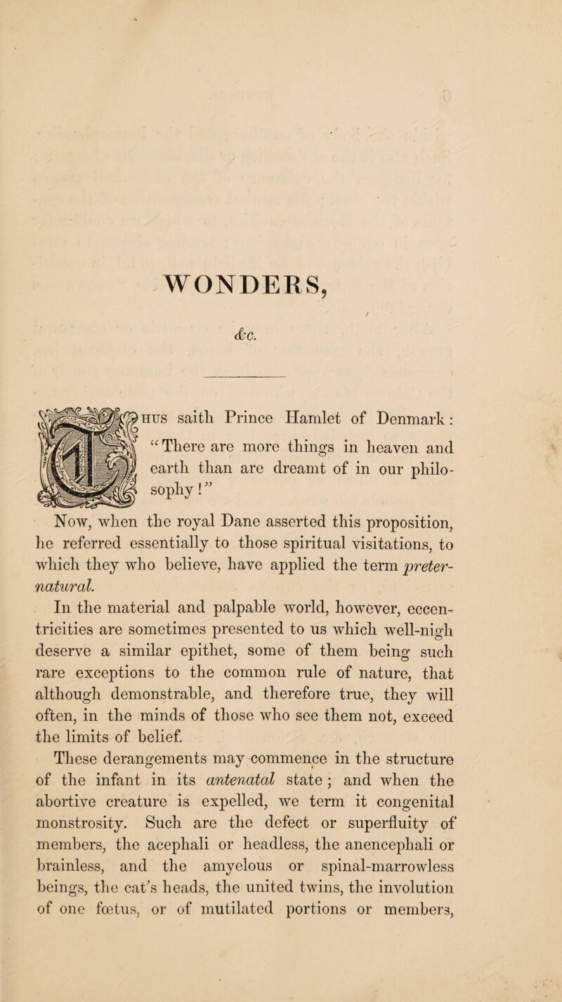 / <§CC. hus saitli Prince Hamlet of Denmark: “ There are more things in heaven and earth than are dreamt of in our philo¬ sophy ! ” Now, when the royal Dane asserted this proposition, he referred essentially to those spiritual visitations, to which they who believe, have applied the term 'preter¬ natural. In the material and palpable world, however, eccen¬ tricities are sometimes presented to us which well-nigh deserve a similar epithet, some of them being such rare exceptions to the common rule of nature, that although demonstrable, and therefore true, they will often, in the minds of those who see them not, exceed the limits of belief. These derangements may commence in the structure of the infant in its antenatal state; and when the abortive creature is expelled, we term it congenital monstrosity. Such are the defect or superfluity of members, the acephali or headless, the anencephali or brainless, and the amyelous or spinal-marrowless beings, the cat's heads, the united twins, the involution of one foetus, or of mutilated portions or members,