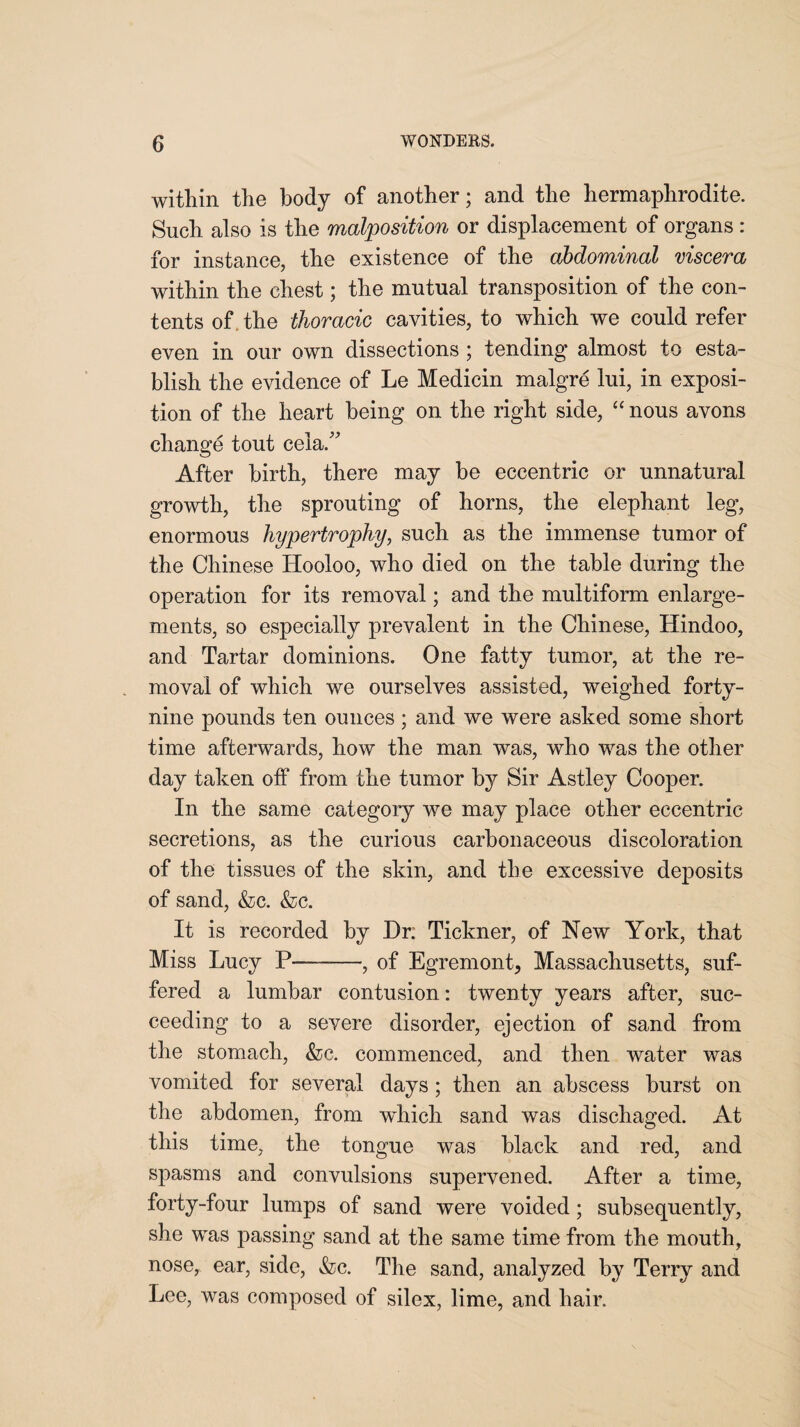 within the body of another; and the hermaphrodite. Such also is the malposition or displacement of organs : for instance, the existence of the abdominal viscera within the chest; the mutual transposition of the con¬ tents of the thoracic cavities, to which we could refer even in our own dissections ; tending almost to esta¬ blish the evidence of Le Medicin malgre lui, in exposi¬ tion of the heart being on the right side, “ nous avons change tout cela.” After birth, there may be eccentric or unnatural growth, the sprouting of horns, the elephant leg, enormous hypertrophy, such as the immense tumor of the Chinese Hooloo, who died on the table during the operation for its removal; and the multiform enlarge¬ ments, so especially prevalent in the Chinese, Hindoo, and Tartar dominions. One fatty tumor, at the re¬ moval of which we ourselves assisted, weighed forty- nine pounds ten ounces ; and we were asked some short time afterwards, how the man was, who was the other day taken olf from the tumor by Sir Astley Cooper. In the same category we may place other eccentric secretions, as the curious carbonaceous discoloration of the tissues of the skin, and the excessive deposits of sand, &c. &c. It is recorded by Dr: Tickner, of New York, that Miss Lucy P—-, of Egremont, Massachusetts, suf¬ fered a lumbar contusion: twenty years after, suc¬ ceeding to a severe disorder, ejection of sand from the stomach, &c. commenced, and then water was vomited for several days ; then an abscess burst on the abdomen, from which sand was dischaged. At this time, the tongue was black and red, and spasms and convulsions supervened. After a time, forty-four lumps of sand were voided; subsequently, she was passing sand at the same time from the mouth, nose, ear, side, &c. The sand, analyzed by Terry and Lee, was composed of silex, lime, and hair.