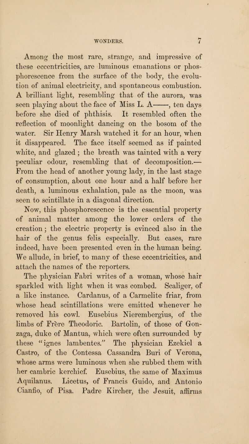 Among the most rare, strange, and impressive of these eccentricities, are luminous emanations or phos¬ phorescence from the surface of the body, the evolu¬ tion of animal electricity, and spontaneous combustion. A brilliant light, resembling that of the aurora, was seen playing about the face of Miss L. A-, ten days before she died of phthisis. It resembled often the reflection of moonlight dancing on the bosom of the water. Sir Henry Marsh watched it for an hour, when it disappeared. The face itself seemed as if painted white, and glazed ; the breath was tainted with a very peculiar odour, resembling that of decomposition.— From the head of another young lady, in the last stage of consumption, about one hour and a half before her death, a luminous exhalation, pale as the moon, was seen to scintillate in a diagonal direction. Now, this phosphorescence is the essential property of animal matter among the lower orders of the creation; the electric property is evinced also in the hair of the genus felis especially. But cases, rare indeed, have been presented even in the human being. We allude, in brief, to many of these eccentricities, and attach the names of the reporters. The physician Fabri writes of a woman, whose hair sparkled with light when it was combed. Scaliger, of a like instance. Cardanus, of a Carmelite friar, from whose head scintillations were emitted whenever he removed his cowl. Eusebius Nierembergius, of the limbs of Frbre Theodoric. Bartolin, of those of Gron- zaga, duke of Mantua, which were often surrounded by these “ignes lambentes.” The physician Ezekiel a Castro, of the Contessa Cassandra Buri of Yerona, whose arms were luminous when she rubbed them with her cambric kerchief. Eusebius, the same of Maximus Aquilanus. Licetus, of Francis Guido, and Antonio Cianfio, of Pisa. Padre Kircher, the Jesuit, affirms