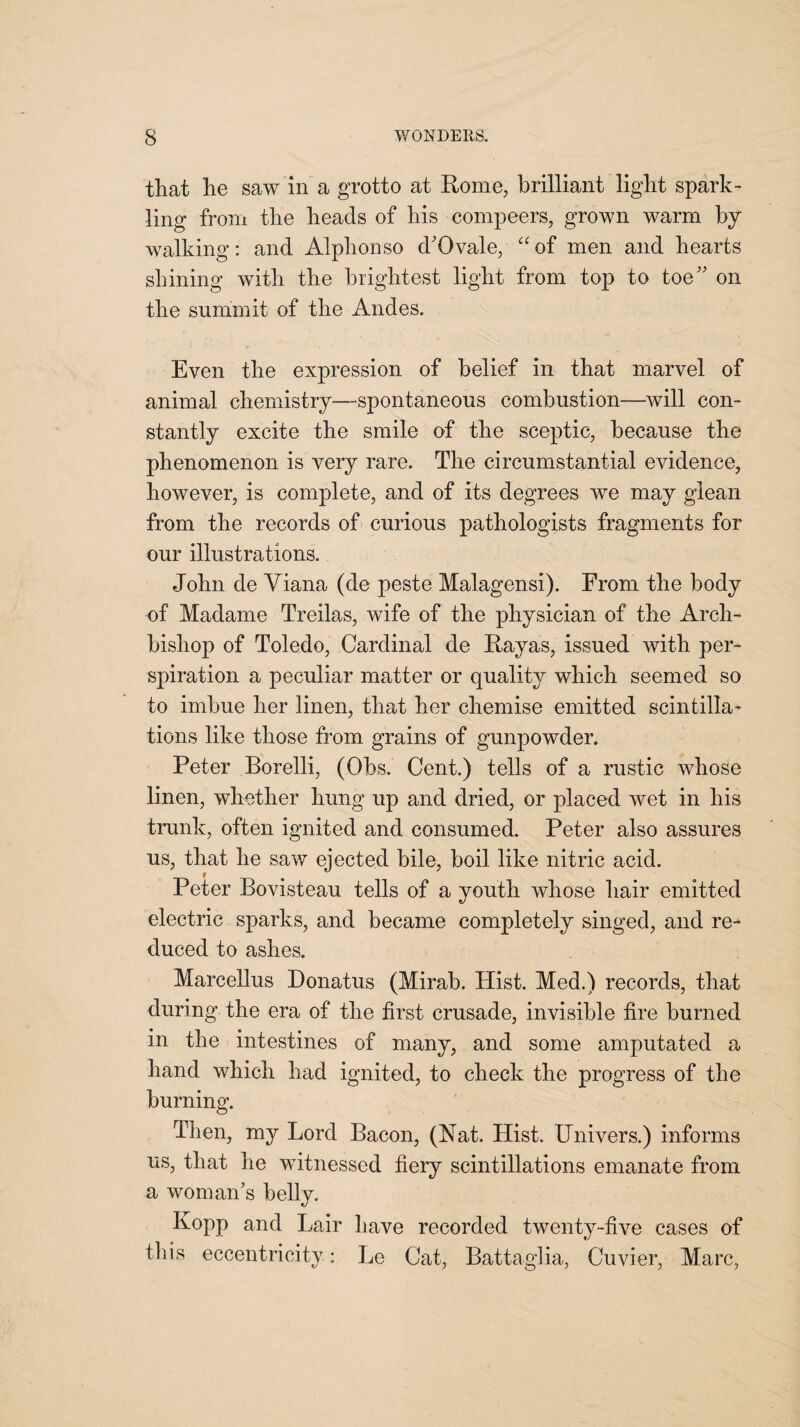 that he saw in a grotto at Rome, brilliant light spark¬ ling from the heads of his compeers, grown warm by walking: and Alphonso d'Ovale, “of men and hearts shining with the brightest light from top to toe on the summit of the Andes. Even the expression of belief in that marvel of animal chemistry—spontaneous combustion—will con¬ stantly excite the smile of the sceptic, because the phenomenon is very rare. The circumstantial evidence, however, is complete, and of its degrees we may glean from the records of curious pathologists fragments for our illustrations. John de Yiana (de peste Malagensi). From the body of Madame Treilas, wife of the physician of the Arch¬ bishop of Toledo, Cardinal de Rayas, issued with per¬ spiration a peculiar matter or quality which seemed so to imbue her linen, that her chemise emitted scintilla¬ tions like those from grains of gunpowder. Peter Borelli, (Obs. Cent.) tells of a rustic whose linen, whether hung up and dried, or placed wet in his trunk, often ignited and consumed. Peter also assures us, that he saw ejected bile, boil like nitric acid. Peter Bovisteau tells of a youth whose hair emitted electric sparks, and became completely singed, and re¬ duced to ashes. Marcellus Donatus (Mirab. Hist. Med.) records, that during the era of the first crusade, invisible fire burned in the intestines of many, and some amputated a hand which had ignited, to check the progress of the burning. Then, my Lord Bacon, (Nat. Hist. Univers.) informs us, that he witnessed fiery scintillations emanate from a woman's belly. Kopp and Lair have recorded twenty-five cases of this eccentricity: Le Cat, Battaglia, Cuvier, Marc,