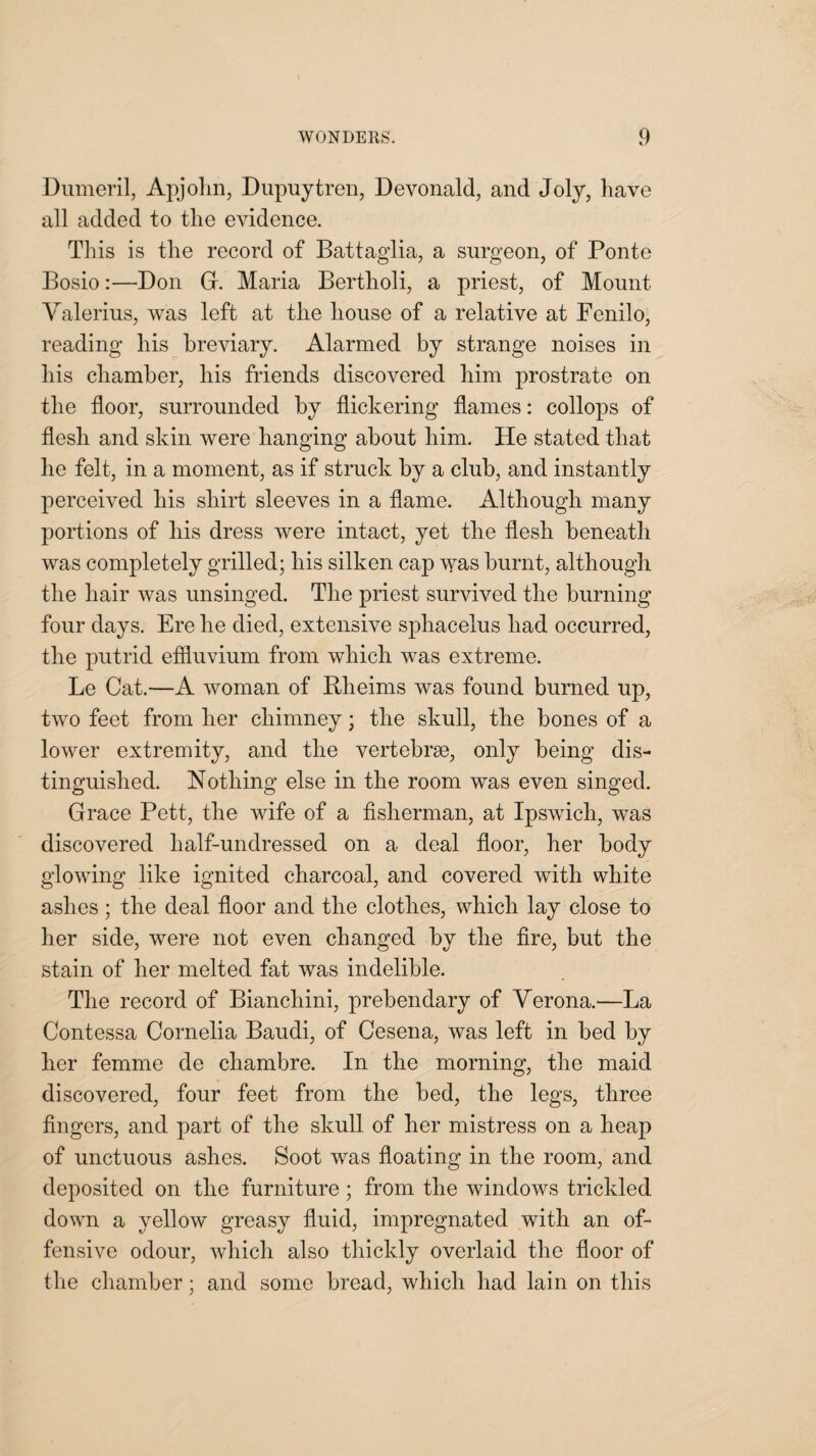 Dumeril, Apjohn, Dupuytren, Devonald, and Joly, have all added to the evidence. This is the record of Battaglia, a surgeon, of Ponte Bosio:—Bon G. Maria Bertholi, a priest, of Mount Valerius, was left at the house of a relative at Fenilo, reading his breviary. Alarmed by strange noises in his chamber, his friends discovered him prostrate on the floor, surrounded by flickering flames: collops of flesh and skin were hanging about him. He stated that he felt, in a moment, as if struck by a club, and instantly perceived his shirt sleeves in a flame. Although many portions of his dress were intact, yet the flesh beneath was completely grilled; his silken cap was burnt, although the hair was unsinged. The priest survived the burning four days. Ere he died, extensive sphacelus had occurred, the putrid effluvium from which was extreme. Le Cat.—A woman of Rlieims was found burned up, two feet from her chimney; the skull, the bones of a lower extremity, and the vertebrse, only being dis¬ tinguished. Nothing else in the room was even singed. Grace Pett, the wife of a fisherman, at Ipswich, was discovered half-undressed on a deal floor, her body glowing like ignited charcoal, and covered with white ashes; the deal floor and the clothes, which lay close to her side, were not even changed by the fire, but the stain of her melted fat was indelible. The record of Bianchini, prebendary of Verona.—La Contessa Cornelia Baudi, of Cesena, was left in bed by her femme de chambre. In the morning, the maid discovered, four feet from the bed, the legs, three fingers, and part of the skull of her mistress on a heap of unctuous ashes. Soot was floating in the room, and deposited on the furniture; from the windows trickled down a yellow greasy fluid, impregnated with an of¬ fensive odour, which also thickly overlaid the floor of the chamber; and some bread, which had lain on this