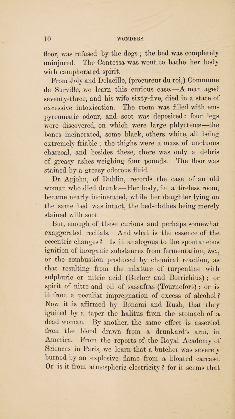 floor, was refused by tlie dogs ; the bed was completely uninjured. The Contessa was wont to bathe her body with camphorated spirit. From Joly and Delacille, (procureur du roi;) Commune de Surville, we learn this curious case.—A man aged seventy-three, and his wife sixty-five, died in a state of excessive intoxication. The room was filled with em- pyreumatie odour, and soot was deposited: four legs were discovered, on which were large phlyctense—the bones incinerated, some black, others white, all being extremely friable; the thighs were a mass of unctuous charcoal, and besides these, there was only a debris of greasy ashes weighing four pounds. The floor was stained by a greasy odorous fluid. Dr. Apjohn, of Dublin, records the case of an old woman who died drunk.-—Her body, in a fireless room, became nearly incinerated, while her daughter lying on the same bed was intact, the bed-clothes being merely stained with soot. But, enough of these curious and perhaps somewhat exaggerated recitals. And what is the essence of the eccentric changes ? Is it analogous to the spontaneous ignition of inorganic substances from fermentation, &c., or the combustion produced by chemical reaction, as that resulting from the mixture of turpentine with sulphuric or nitric acid (Becher and Borrichius) ; or spirit of nitre and oil of sassafras (Tournefort) ; or is it from a peculiar impregnation of excess of alcohol ? Now it is affirmed by Bonami and Rush, that they ignited by a taper the halitus from the stomach of a dead woman. By another, the same effect is asserted from the blood drawn from a drunkard's arm, in America. From the reports of the Royal Academy of Sciences in. Paris, we learn that a butcher was severely burned by an explosive flame from a bloated carcase. Or is it from atmospheric electricity ? for it seems that