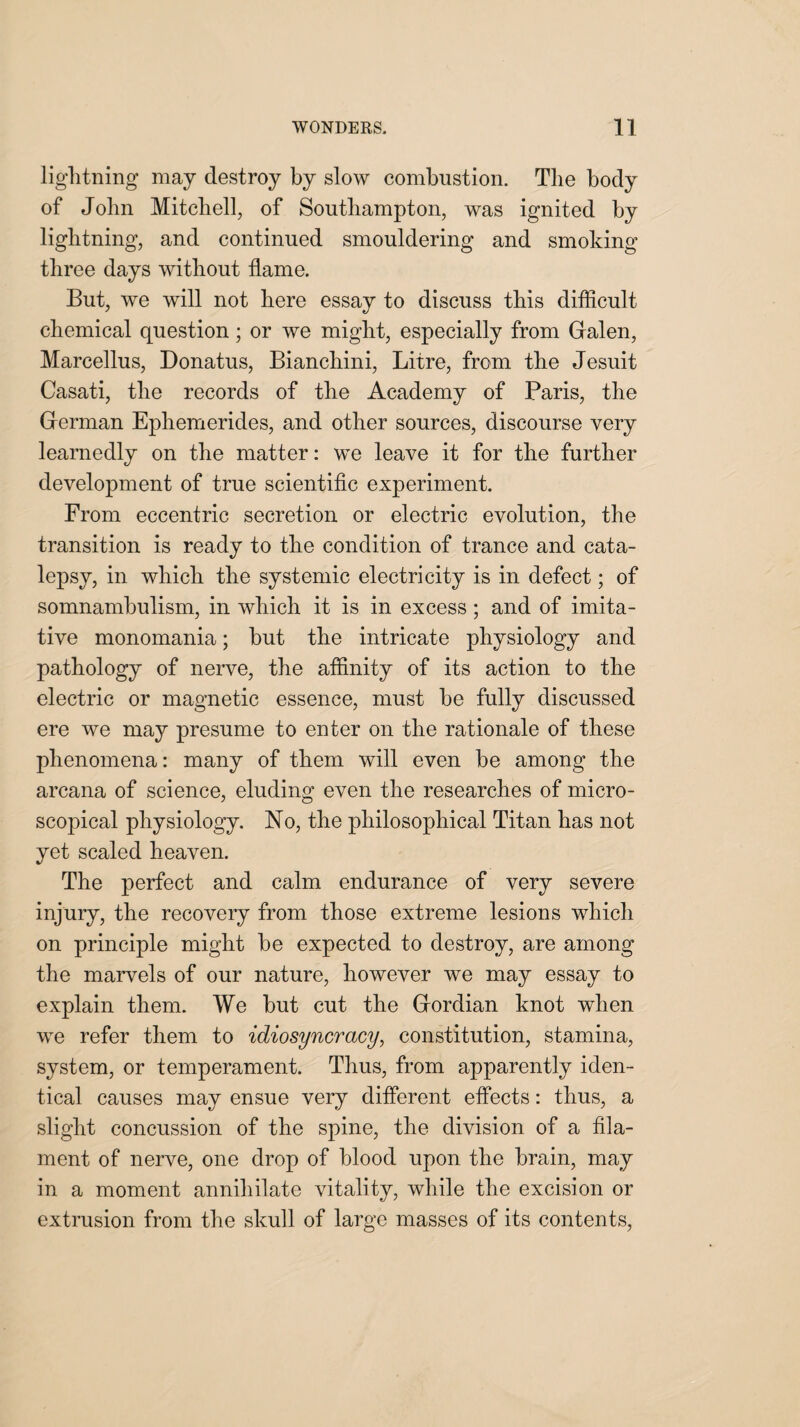 lightning may destroy by slow combustion. The body of John Mitchell, of Southampton, was ignited by lightning, and continued smouldering and smoking three days without flame. But, we will not here essay to discuss this difficult chemical question; or we might, especially from Galen, Marcellus, Donatus, Bianchini, Litre, from the Jesuit Casati, the records of the Academy of Paris, the German Ephemerides, and other sources, discourse very learnedly on the matter: we leave it for the further development of true scientific experiment. From eccentric secretion or electric evolution, the transition is ready to the condition of trance and cata¬ lepsy, in which the systemic electricity is in defect; of somnambulism, in which it is in excess; and of imita¬ tive monomania; hut the intricate physiology and pathology of nerve, the affinity of its action to the electric or magnetic essence, must he fully discussed ere we may presume to enter on the rationale of these phenomena: many of them will even be among the arcana of science, eluding even the researches of micro¬ scopical physiology. No, the philosophical Titan has not yet scaled heaven. The perfect and calm endurance of very severe injury, the recovery from those extreme lesions which on principle might he expected to destroy, are among the marvels of our nature, however we may essay to explain them. We hut cut the Gordian knot when we refer them to idiosyncracy, constitution, stamina, system, or temperament. Thus, from apparently iden¬ tical causes may ensue very different effects: thus, a slight concussion of the spine, the division of a fila¬ ment of nerve, one drop of blood upon the brain, may in a moment annihilate vitality, while the excision or extrusion from the skull of large masses of its contents,