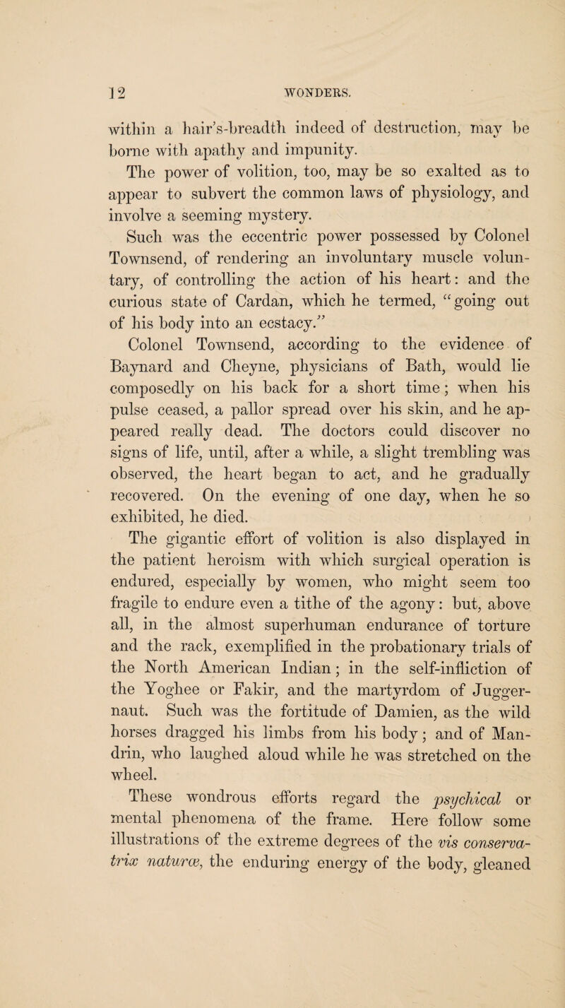 within a hair’s-breadth indeed of destruction, may be borne with apathy and impunity. The power of volition, too, may be so exalted as to appear to subvert the common laws of physiology, and involve a seeming mystery. Such was the eccentric power possessed by Colonel Townsend, of rendering an involuntary muscle volun¬ tary, of controlling the action of his heart: and the curious state of Cardan, which he termed, “going out of his body into an ecstacy.” Colonel Townsend, according to the evidence of Baynard and Cheyne, physicians of Bath, would lie composedly on his back for a short time; when his pulse ceased, a pallor spread over his skin, and he ap¬ peared really dead. The doctors could discover no signs of life, until, after a while, a slight trembling was observed, the heart began to act, and he gradually recovered. On the evening of one day, when he so exhibited, he died. The gigantic effort of volition is also displayed in the patient heroism with which surgical operation is endured, especially by women, who might seem too fragile to endure even a tithe of the agony: but, above all, in the almost superhuman endurance of torture and the rack, exemplified in the probationary trials of the North American Indian; in the self-infliction of the Yoghee or Fakir, and the martyrdom of Jugger¬ naut. Such was the fortitude of Damien, as the wild horses dragged his limbs from his body; and of Man¬ drill, who laughed aloud while he was stretched on the wheel. These wondrous efforts regard the psychical or mental phenomena of the frame. Here follow some illustrations of the extreme degrees of the vis conserva- trix naturce, the enduring energy of the body, gleaned