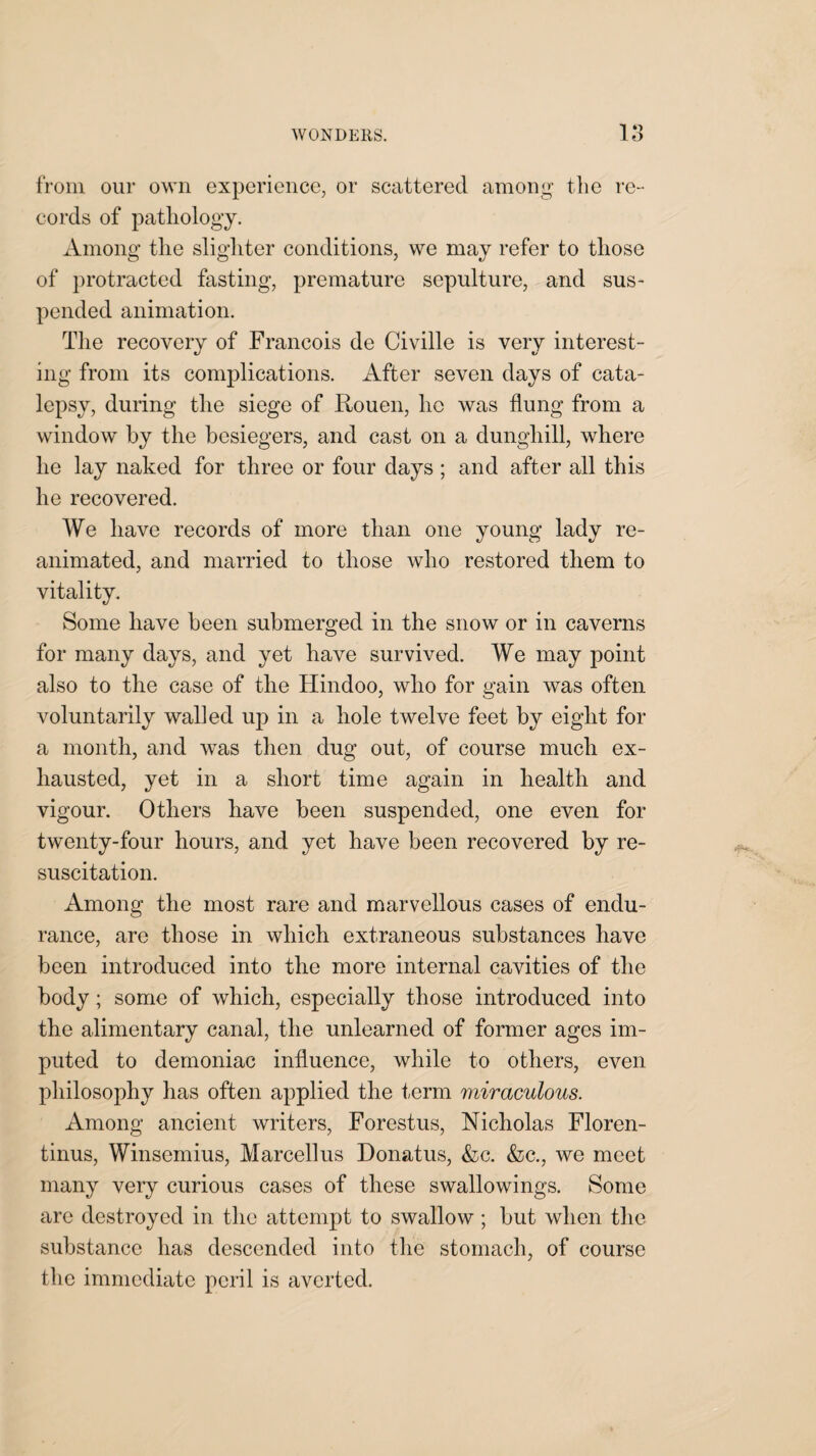 from our own experience, or scattered among tlie re¬ cords of pathology. Among tlie slighter conditions, we may refer to those of protracted fasting, premature sepulture, and sus¬ pended animation. The recovery of Francois de Civille is very interest¬ ing from its complications. After seven days of cata¬ lepsy, during the siege of Rouen, ho was flung from a window by the besiegers, and cast on a dunghill, where he lay naked for three or four days ; and after all this he recovered. We have records of more than one young lady re¬ animated, and married to those who restored them to vitality. Some have been submerged in the snow or in caverns for many days, and yet have survived. We may point also to the case of the Hindoo, who for gain was often voluntarily walled up in a hole twelve feet by eight for a month, and was then dug out, of course much ex¬ hausted, yet in a short time again in health and vigour. Others have been suspended, one even for twenty-four hours, and yet have been recovered by re¬ suscitation. Among the most rare and marvellous cases of endu¬ rance, are those in which extraneous substances have been introduced into the more internal cavities of the body; some of which, especially those introduced into the alimentary canal, the unlearned of former ages im¬ puted to demoniac influence, while to others, even philosophy has often applied the term miraculous. Among ancient writers, Forestus, Nicholas Floren- tinus, Winsemius, Marcellus Donatus, &c. &c., we meet many very curious cases of these swallowings. Some are destroyed in the attempt to swallow; but when the substance has descended into the stomach, of course the immediate peril is averted.