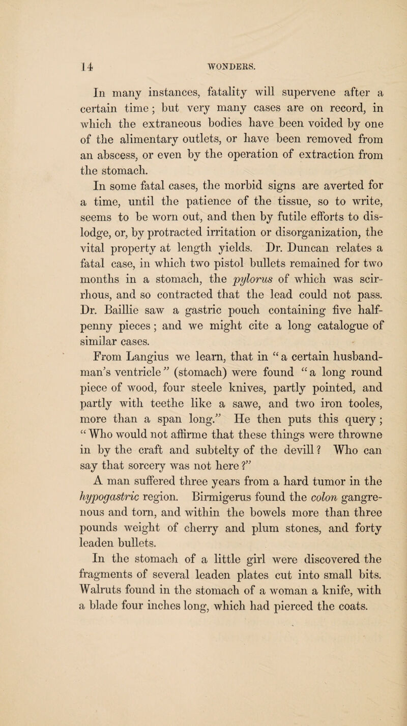 In many instances, fatality will supervene after a certain time; but very many cases are on record, in wliicb tlie extraneous bodies have been voided by one of the alimentary outlets, or have been removed from an abscess, or even by tbe operation of extraction from the stomach. In some fatal cases, the morbid signs are averted for a time, until the patience of the tissue, so to write, seems to be worn out, and then by futile efforts to dis¬ lodge, or, by protracted irritation or disorganization, the vital property at length yields. Dr. Duncan relates a fatal case, in which two pistol bullets remained for two months in a stomach, the pylorus of which was scir¬ rhous, and so contracted that the lead could not pass. Dr. Baillie saw a gastric pouch containing five half¬ penny pieces; and we might cite a long catalogue of similar cases. From Langius we learn, that in “ a certain husband¬ man's ventricle ” (stomach) were found “ a long round piece of wood, four steele knives, partly pointed, and partly with teethe like a sawe, and two iron tooles, more than a span long. He then puts this query; “ Who would not affirme that these things were throwne in by the craft and subtelty of the devill ? Who can say that sorcery was not here ?” A man suffered three years from a hard tumor in the hypogastric region. Birmigerus found the colon gangre¬ nous and torn, and within the bowels more than three pounds weight of cherry and plum stones, and forty leaden bullets. In the stomach of a little girl were discovered the fragments of several leaden plates cut into small bits. Walruts found in the stomach of a woman a knife, with a blade four inches long, which had pierced the coats.