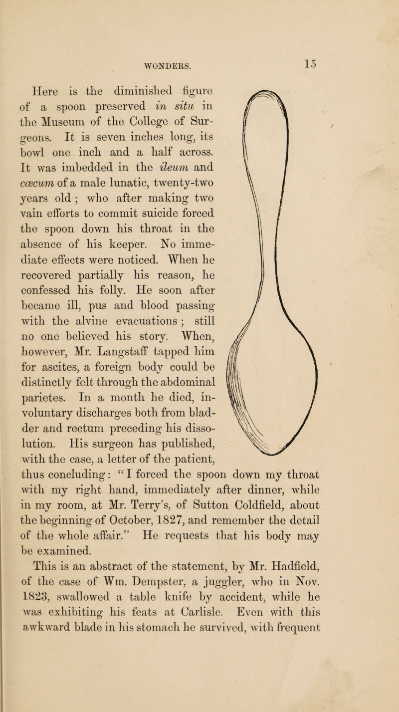 Here is tlie diminished figure of a spoon preserved in situ in the Museum of the College of Sur¬ geons. It is seven inches long, its howl one inch and a half across. It was imbedded in the ileum and caecum of a male lunatic, twenty-two years old ; who after making two vain efforts to commit suicide forced the spoon down his throat in the absence of his keeper. No imme¬ diate effects were noticed. When he recovered partially his reason, he confessed his folly. He soon after became ill, pus and blood passing with the alvine evacuations ; still no one believed his story. When, however, Mr. Langstaff tapped him for ascites, a foreign body could be distinctly felt through the abdominal parietes. In a month he died, in¬ voluntary discharges both from blad¬ der and rectum preceding his disso¬ lution. His surgeon has published, with the case, a letter of the patient, thus concluding: “I forced the spoon down my throat with my right hand, immediately after dinner, while in my room, at Mr. Terry's, of Sutton Coldfield, about the beginning of October, 1827, and remember the detail of the whole affair. He requests that his body may be examined. This is an abstract of the statement, by Mr. Hadfield, of the case of Wm. Dempster, a juggler, who in Nov. 1823, swallowed a table knife by accident, while he was exhibiting his feats at Carlisle. Even with this awkward blade in his stomach he survived, with frequent