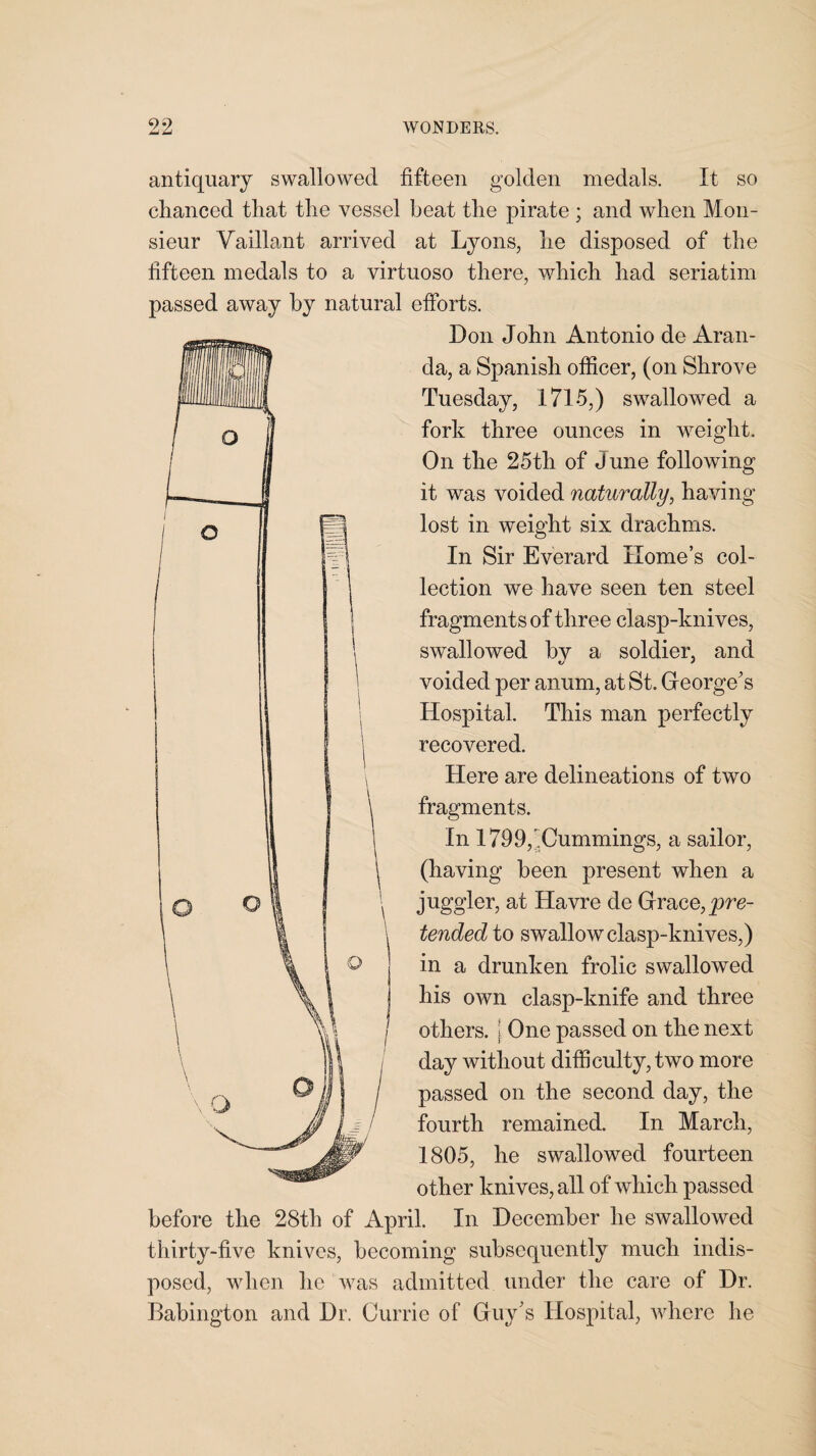 antiquary swallowed fifteen golden medals. It so chanced that the vessel beat the pirate ; and when Mon¬ sieur Vaillant arrived at Lyons, he disposed of the fifteen medals to a virtuoso there, which had seriatim passed away by natural efforts. Don John Antonio de Aran¬ da, a Spanish officer, (on Shrove Tuesday, 1715,) swallowed a fork three ounces in weight. On the 25th of June following it was voided naturally, having lost in weight six drachms. In Sir Everard Home’s col¬ lection we have seen ten steel fragments of three clasp-knives, swallowed by a soldier, and voided per anum, at St. George's Hospital. This man perfectly recovered. Here are delineations of two fragments. In 1799,Cummings, a sailor, (having been present when a juggler, at Havre de Grace, _pre- tended to swallow clasp-knives,) in a drunken frolic swallowed his own clasp-knife and three others, j One passed on the next day without difficulty, two more passed on the second day, the fourth remained. In March, 1805, he swallowed fourteen other knives, all of which passed before the 28th of April. In December he swallowed thirty-five knives, becoming subsequently much indis¬ posed, when lie was admitted under the care of Dr. Babington and Dr. Currie of Guy’s Hospital, where he