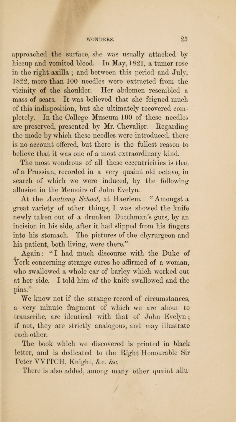 approached the surface, she was usually attacked by hiccup and vomited blood. In May, 1821, a tumor rose in the right axilla ; and between this period and July, 1822, more than 100 needles were extracted from the vicinity of the shoulder. Her abdomen resembled a mass of scars. It was believed that she feigned much of this indisposition, but she ultimately recovered com¬ pletely. In the College Museum 100 of these needles are preserved, presented by Mr. Chevalier. Regarding the mode by which these needles were introduced, there is no account offered, but there is the fullest reason to believe that it was one of a most extraordinary kind. The most wondrous of all these eccentricities is that of a Prussian, recorded in a veiy quaint old octavo, in search of which we were induced, by the following allusion in the Memoirs of John Evelyn. At the Anatomy School, at Haerlem. “ Amongst a great variety of other things, I was showed the knife newly taken out of a drunken Dutchman's guts, by an incision in his side, after it had slipped from his fingers into his stomach. The pictures of the chyrurgeon and his patient, both living, were there. Again: “ I had much discourse with the Duke of York concerning strange cures he affirmed of a woman, who swallowed a whole ear of barley which worked out at her side. I told him of the knife swallowed and the pins. We know not if the strange record of circumstances, a very minute fragment of which we are about to transcribe, are identical with that of John Evelyn; if not, they are strictly analogous, and may illustrate each other. The book which we discovered is printed in black letter, and is dedicated to the Right Honourable Sir Peter VYITCH, Knight, &c. &c. There is also added, among many oilier quaint allu-