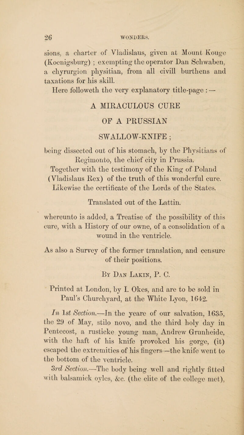 sions, a charter of Vladislaus, given at Mount Kouge (Koenigsburg) ; exempting the operator Dan Schwaben, a chyrurgion physitian, from all eivill burthens and taxations for his skill. Here followetli the very explanatory title-page : — A MIRACULOUS CURE OF A PRUSSIAN SWALLOW-KNIFE ; being dissected out of his stomach, by the Physitians of Regimonto, the chief city in Prussia. Together with the testimony of the King of Poland (Vladislaus Rex) of the truth of this wonderful cure. Likewise the certificate of the Lords of the States. Translated out of the Lattin. whereunto is added, a Treatise of the possibility of this cure, with a History of our owne, of a consolidation of a wound in the ventricle. As also a Survey of the former translation, and censure of their positions. By Dan Lakin, P. C. Printed at London, by I. Okes, and are to be sold in Paul's Churchyard, at the White Lyon, 1642. In 1st Section.—In the yeare of our salvation, 1635, the 29 of May, stilo novo, and the third holy day in Pentecost, a rusticke young man, Andrew Grunheide, with the haft of his knife provoked his gorge, (it) escaped the extremities of his fingers—the knife went to the bottom of the ventricle. 3rd Section.—The body being well and rightly fitted with balsamick oyles, &c. (the elite of the college met),