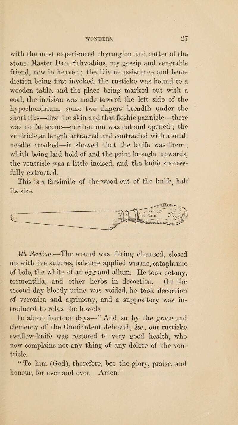 with the most experienced chyrurgion and cutter of the stone, Master Dan. Schwabius, my gossip and venerable friend, now in heaven ; the Divine assistance and bene¬ diction being first invoked, the rusticke was hound to a wooden table, and the place being marked out with a coal, the incision was made toward the left side of the hypochondrium, some two fingers' breadth under the short ribs—first the skin and that fleshie parmicle—there was no fat seene—peritoneum was cut and opened ; the ventricle,at length attracted and contracted with a small needle crooked—it showed that the knife was there; which being laid hold of and the point brought upwards, the ventricle was a little incised, and the knife success¬ fully extracted. This is a facsimile of the wood-cut of the knife, half its size. 4th Section.—The wound was fitting cleansed, closed up with five sutures, balsame applied warme, cataplasme of hole, the white of an egg and allum. He took hetony, tormentilla, and other herbs in decoction. On the second day bloody urine was voided, he took decoction of veronica and agrimony, and a suppository was in¬ troduced to relax the bowels. In about fourteen days—“ And so by the grace and clemency of the Omnipotent Jehovah, &c., our rusticke swallow-knife was restored to very good health, who now complains not any thing of any dolore of the ven¬ tricle. “ To him (God), therefore, bee the glory, praise, and honour, for ever and ever. Amen.