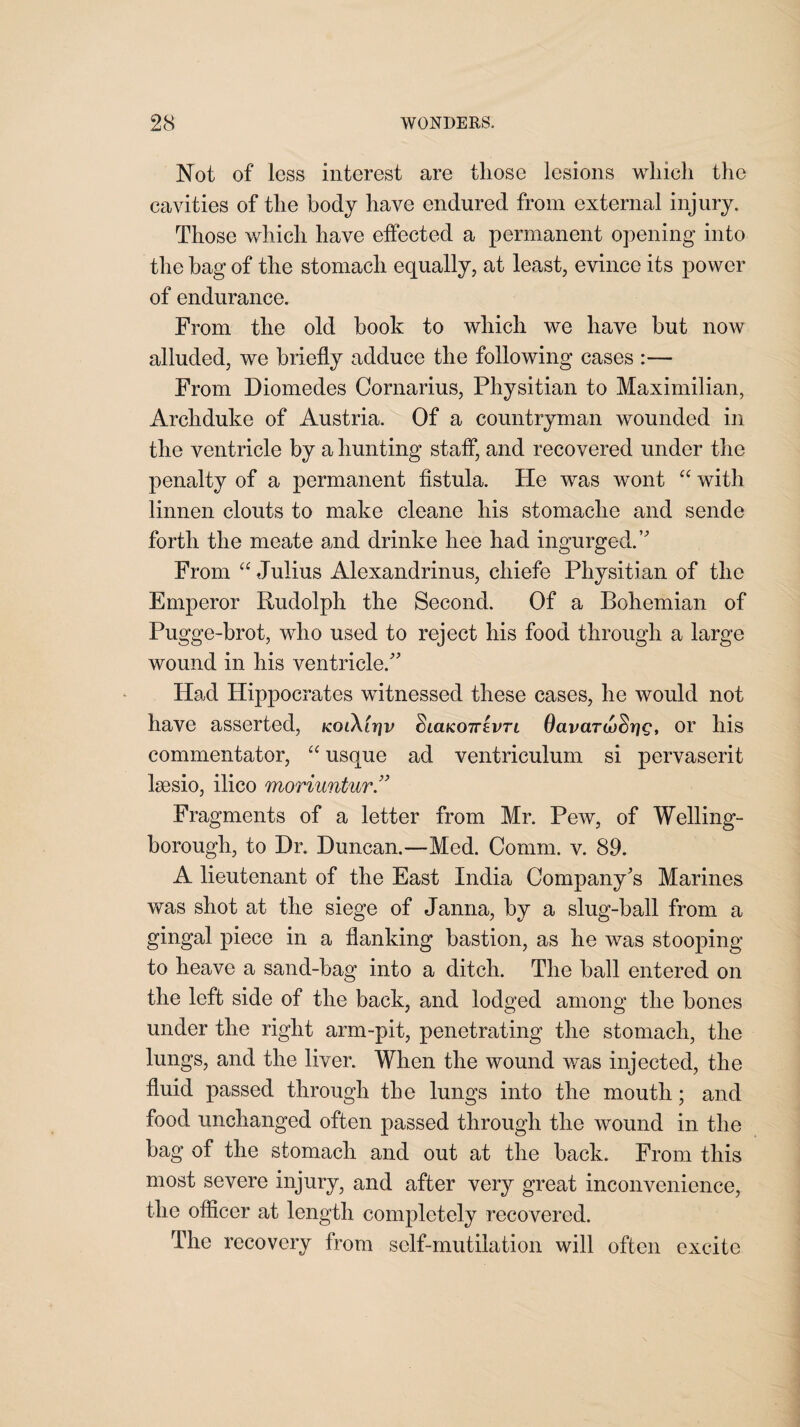 Not of less interest are those lesions which the cavities of the body have endured from external injury. Those which have effected a permanent opening into the hag of the stomach equally, at least, evince its power of endurance. From the old book to which we have but now alluded, we briefly adduce the following cases :— From Diomedes Cornarius, Physitian to Maximilian, Archduke of Austria. Of a countryman wounded in the ventricle by a hunting staff, and recovered under the penalty of a permanent fistula. He was wont “ with linnen clouts to make cleane his stomache and sende forth the meate and drinke hee had ingurged. From “ Julius Alexandrinus, chiefe Physitian of the Emperor Rudolph the Second. Of a Bohemian of Pugge-brot, who used to reject his food through a large wound in his ventricle. Had Hippocrates witnessed these cases, he would not have asserted, kolXitiv Siclkottevtc OavarufSrjg, or his commentator, “ usque ad ventriculum si pervaserit lsesio, ilico moriuntur Fragments of a letter from Mr. Pew, of Welling¬ borough, to Hr. Duncan.—Med. Comm. v. 89. A lieutenant of the East India Company's Marines was shot at the siege of Janna, by a slug-ball from a gingal piece in a flanking bastion, as he was stooping to heave a sand-bag into a ditch. The ball entered on the left side of the back, and lodged among the bones under the right arm-pit, penetrating the stomach, the lungs, and the liver. When the wound was injected, the fluid passed through the lungs into the mouth; and food unchanged often passed through the wound in the bag of the stomach and out at the back. From this most severe injury, and after very great inconvenience, the officer at length completely recovered. The recovery from self-mutilation will often excite