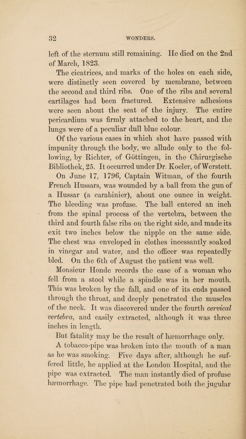 left of tlie sternum still remaining. He died on the 2nd of March, 1823. The cicatrices, and marks of the holes on each side, were distinctly seen covered by membrane, between the second and third ribs. One of the ribs and several cartilages had been fractured. Extensive adhesions were seen about the seat of the injury. The entire pericardium was firmly attached to the heart, and the lungs were of a peculiar dull blue colour. Of the various cases in which shot have passed with impunity through the body, we allude only to the fol¬ lowing, by Richter, of Gottingen, in the Chirurgische Bibliothek, 25. It occurred under Dr. Koeler, of Werstett. On June 17, 1796, Captain Witman, of the fourth French Hussars, was wounded by a ball from the gun of a Hussar (a carabinier), about one ounce in weight. The bleeding was profuse. The ball entered an inch from the spinal process of the vertebra, between the third and fourth false ribs on the right side, and made its exit two inches below the nipple on the same side. The chest was enveloped in clothes incessantly soaked in vinegar and water, and the officer was repeatedly bled. On the 6th of August the patient was well. Monsieur Honde records the case of a woman who fell from a stool while a spindle was in her mouth. This was broken by the fall, and one of its ends passed through the throat, and deeply penetrated the muscles of the neck. It was discovered under the fourth cervical vertebra, and easily extracted, although it was three inches in length. But fatality may be the result of haemorrhage only. A tobacco-pipe was broken into the mouth of a man as he was smoking. Five days after, although he suf¬ fered little, he applied at the London Hospital, and the pipe was extracted. The man instantly died of profuse haemorrhage. The pipe had penetrated both the jugular