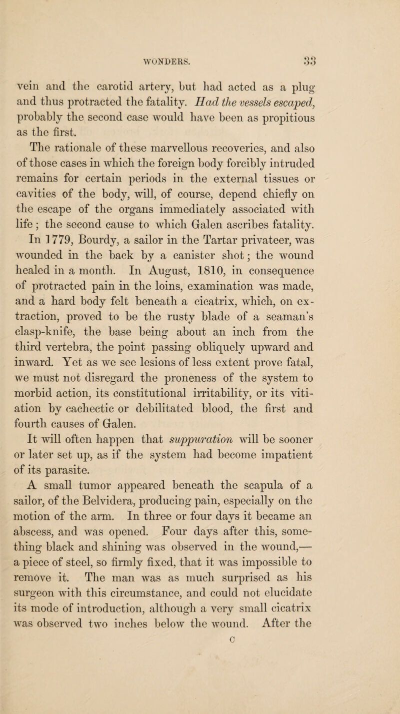 vein and the carotid artery, but had acted as a plug and thus protracted the fatality. Had the vessels escaped, probably the second case would have been as propitious as the first. The rationale of these marvellous recoveries, and also of those cases in which the foreign body forcibly intruded remains for certain periods in the external tissues or cavities of the body, will, of course, depend chiefly on the escape of the organs immediately associated with life; the second cause to which Galen ascribes fatality. In 1 779, Bourdy, a sailor in the Tartar privateer, was wounded in the back by a canister shot; the wound healed in a month. In August, 1810, in consequence of protracted pain in the loins, examination was made, and a hard body felt beneath a cicatrix, which, on ex¬ traction, proved to be the rusty blade of a seaman’s clasp-knife, the base being about an inch from the third vertebra, the point passing obliquely upward and inward. Yet as we see lesions of less extent prove fatal, we must not disregard the proneness of the system to morbid action, its constitutional irritability, or its viti¬ ation by cachectic or debilitated blood, the first and fourth causes of Galen. It will often happen that suppuration will be sooner or later set up, as if the system had become impatient of its parasite. A small tumor appeared beneath the scapula of a sailor, of the Belvidera, producing pain, especially on the motion of the arm. In three or four davs it became an abscess, and was opened. Four days after this, some¬ thing black and shining was observed in the wound,— a piece of steel, so firmly fixed, that it was impossible to remove it. The man was as much surprised as his surgeon with this circumstance, and could not elucidate its mode of introduction, although a very small cicatrix was observed two inches below the wound. After the c