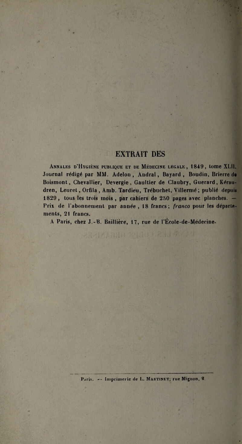 EXTRAIT DES Annales d’Hygiène publique et de Médecine légale, 1849, tome XLII. Journal rédigé par MM. Adelon , Andral, Bayard, Boudin, Brierre de Boismont, Chevallier, Devergie, Gaultier de Claubry, Guerard, Kérau- dren, Leuret, Orfila , Amb. Tardieu, Trébuchet, Villermé; publié depuis 1829, tous les trois mois, par cahiers de 250 pages avec planches. — Prix de l'abonnement par année, 18 francs; franco pour les départe¬ ments, 21 francs. A Paris, chez J.-B. Baillière, 17, rue de l’École-de-Médecine. Pciris. Imprimerie de L. Martinet, rue Mignon, 2