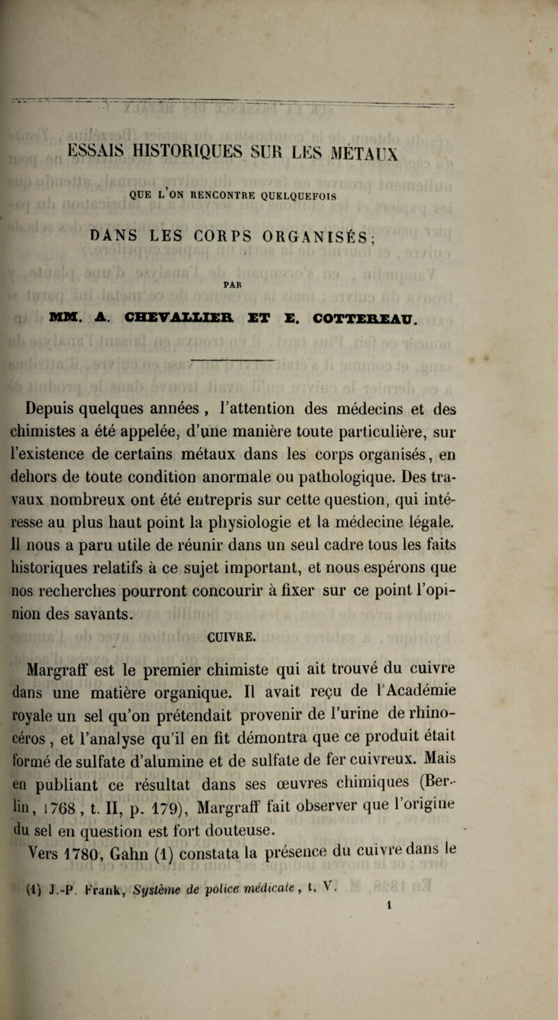ESSAIS HISTORIQUES SUR LES MÉTAUX QUE L’ON RENCONTRE QUELQUEFOIS DANS LES CORPS ORGANISÉS; i • ê 4 PAR MM. A. CHEVALLIER ET E. COTTEREAU. Depuis quelques années , l’attention des médecins et des chimistes a été appelée, d’une manière toute particulière, sur l’existence de certains métaux dans les corps organisés, en dehors de toute condition anormale ou pathologique. Des tra¬ vaux nombreux ont été entrepris sur cette question, qui inté¬ resse au plus haut point la physiologie et la médecine légale. 11 nous a paru utile de réunir dans un seul cadre tous les faits historiques relatifs à ce sujet important, et nous espérons que nos recherches pourront concourir à fixer sur ce point l’opi¬ nion des savants. cuivre. Margraff est le premier chimiste qui ait trouvé du cuivre dans une matière organique. Il avait reçu de l Académie royale un sel qu’on prétendait provenir de l’urine de rhino¬ céros , et l’analyse qu’il en fit démontra que ce produit était formé de sulfate d’alumine et de sulfate de fer cuivreux. Mais en publiant ce résultat dans ses œuvres chimiques (Ber¬ lin, 1768 , t. II, p. 179), Margraff fait observer que l’origine du sel en question est fort douteuse. Vers 1780, Gahn (1) constata la présence du cuivre dans le (1) J.-P. Frank, Système de police médicale, l. V.