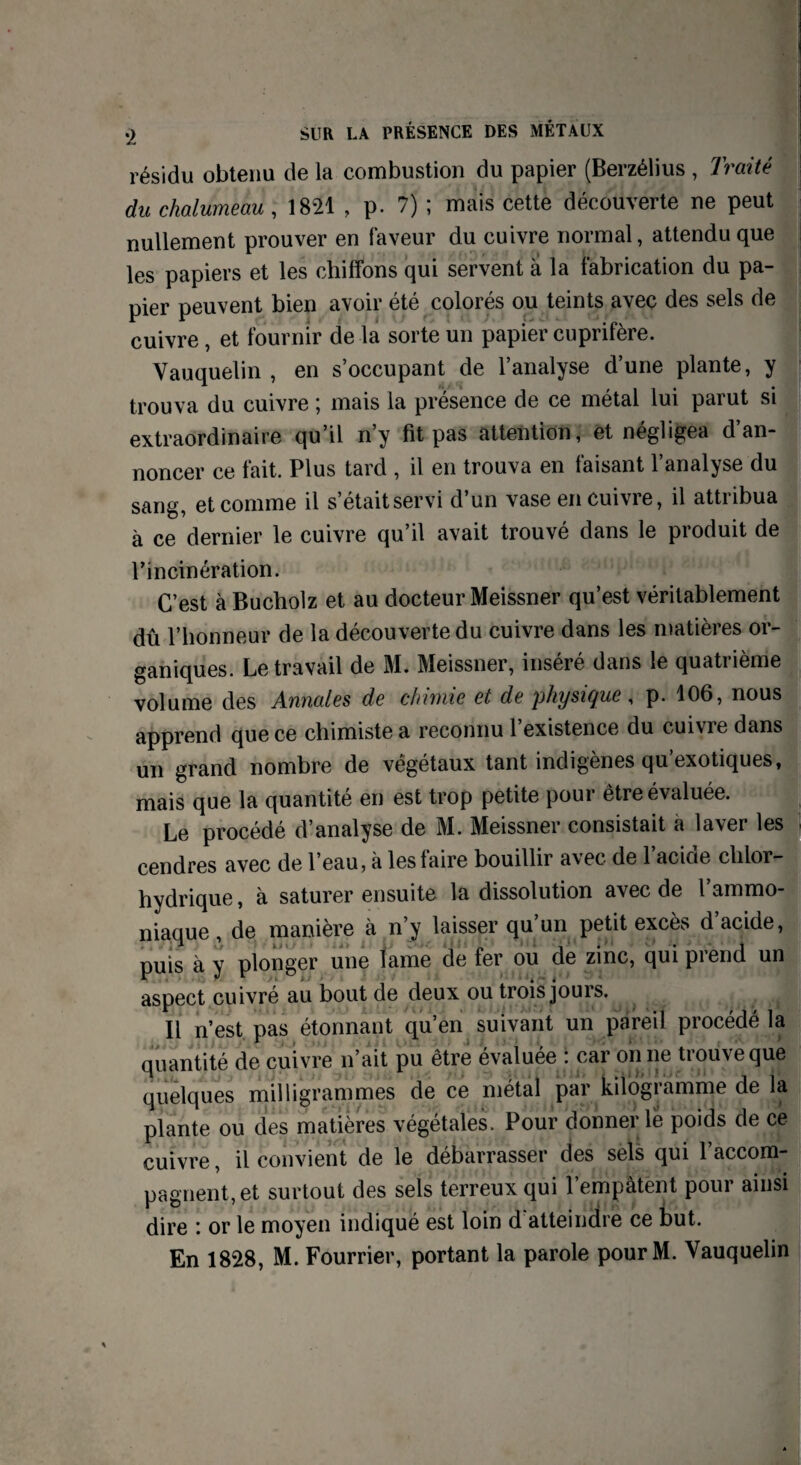résidu obtenu de la combustion du papier (Berzélius , Traité du chalumeau, 1821 , p. 7) ; mais cette découverte ne peut nullement prouver en faveur du cuivre normal, attendu que les papiers et les chiffons qui servent a la fabrication du pa¬ pier peuvent bien avoir été colorés ou teints avec des sels de cuivre , et fournir de la sorte un papier cuprifère. Vauquelin , en s’occupant de l’analyse d’une plante, y trouva du cuivre ; mais la présence de ce métal lui parut si extraordinaire qu’il n’y fit pas attention, et négligea d’an¬ noncer ce fait. Plus tard , il en trouva en faisant l’analyse du sang, et comme il s’étaitservi d’un vase en cuivre, il attribua à ce dernier le cuivre qu’il avait trouvé dans le produit de l’incinération. C’est à Bucholz et au docteur Meissner qu’est véritablement dû l’honneur de la découverte du cuivre dans les matières or¬ ganiques. Le travail de M. Meissner, inséré dans le quatrième volume des Annales de chimie et de physique, p. 106, nous apprend que ce chimiste a reconnu 1 existence du c-ui\ie dans un grand nombre de végétaux tant indigènes qu exotiques, mais que la quantité en est trop petite pour être évaluée. Le procédé d’analyse de M. Meissner consistait a laver les cendres avec de l’eau, à les faire bouillir avec de l’acide chlor¬ hydrique, à saturer ensuite la dissolution avec de l’ammo¬ niaque, de manière à n’y laisser qu’un petit excès d’acide, puis à y plonger une lame de fer ou de zinc, qui prend un aspect cuivré au bout de deux ou trois jours. 11 n’est pas étonnant qu’en suivant un pareil procédé la quantité de cuivre n’ait pu être évaluée : car on ne trouve que quelques milligrammes de ce métal par kilogramme de la plante ou des matières végétales. Pour donner le poids de ce cuivre, il convient de le débarrasser des sels qui l’accom¬ pagnent, et surtout des sels terreux qui l’empâtent pour ainsi dire *. or le moyen indiqué est loin d atteindre ce but. En 1828, M. Fourrier, portant la parole pourM. Vauquelin
