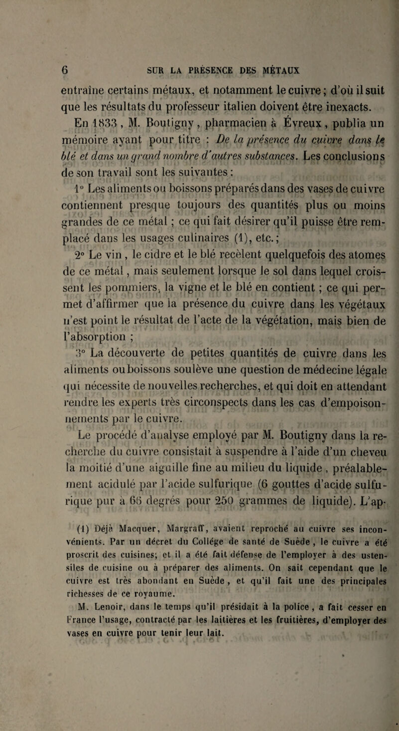 entraîne certains métaux, et notamment le cuivre; d’où il suit que les résultats du professeur italien doivent être inexacts. En 1833 , M. Boutigny , pharmacien à Évreux , publia un mémoire ayant pour titre : De la présence du cuivre dans le blé et dans un grand nombre d’autres substances. Les conclusions de son travail sont les suivantes : 1° Les aliments oq boissons préparés dans des vases de cuivre contiennent presque toujours des quantités plus ou moins grandes de ce métal ; ce qui fait désirer qu’il puisse être rem¬ placé dans les usages culinaires (1), etc.; 2° Le vin , le cidre et le blé recèlent quelquefois des atomes de ce métal, mais seulement lorsque le sol dans lequel crois¬ sent les pommiers, la vigne et le blé en contient ; ce qui per¬ met d’affirmer que la présence du cuivre dans les végétaux n’est point le résultat de l’acte de la végétation, mais bien de l’absorption ; 3° La découverte de petites quantités de cuivre dans les aliments ou boissons soulève une question de médecine légale qui nécessite de nouvelles recherches, et qui doit en attendant rendre les experts très circonspects dans les cas d’empoison¬ nements par le cuivre. Le procédé d’analyse employé par M. Boutigny dans la re¬ cherche du cuivre consistait à suspendre à l’aide d’un cheveu la moitié d’une aiguille fine au milieu du liquide , préalable¬ ment acidulé par l’acide sulfurique (6 gouttes d’acide sulfu¬ rique pur a 65 degrés pour 250 grammes de liquide). L’ap- (1) Déjà Marquer, MargralT, avaient reproché au cuivre ses incon¬ vénients. Par un décret du Collège de santé de Suède , le cuivre a été proscrit des cuisines; et il a été fait défense de l’employer à des usten¬ siles de cuisine ou à préparer des aliments. On sait cependant que le cuivre est très abondant en Suède , et qu’il fait une des principales richesses de ce royaume. M. Lenoir, dans le temps qu’il présidait à la police, a fait cesser en France l’usage, contracté par les laitières et les fruitières, d’employer des vases en cuivre pour tenir leur lait.