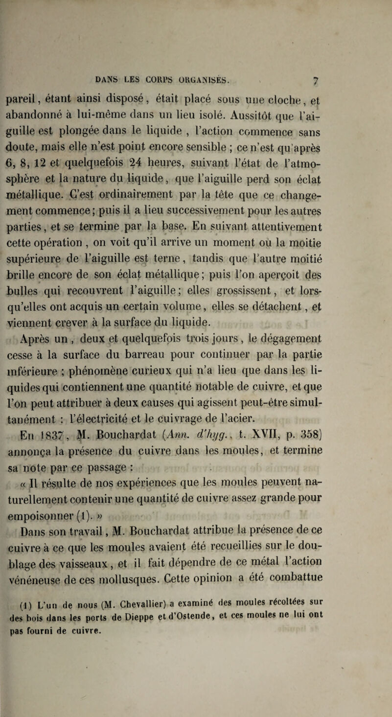 pareil, étant ainsi disposé, était placé sous une cloche, et abandonné à lui-même dans un lieu isolé. Aussitôt que l’ai¬ guille est plongée dans le liquide , l’action commence sans doute, mais elle n’est point encore sensible ; ce n’est qu’après 6, 8, 12 et quelquefois 24 heures, suivant l’état de l’atmo¬ sphère et la nature du liquide, que l’aiguille perd son éclat métallique. C’est ordinairement par la tête que ce change¬ ment commence ; puis il a lieu successivement pour les autres parties, et se termine par la base. En suivant attentivement cette opération , on voit qu’il arrive un moment où la moitié supérieure de l’aiguille est terne, tandis que l’autre moitié brille encore de son éclat métallique ; puis l’on aperçoit des bulles qui recouvrent l’aiguille; elles grossissent, et lors¬ qu’elles ont acquis un certain volume, elles se détachent, et viennent crever à la surface du liquide. Après un , deux et quelquefois trois jours , le dégagement cesse à la surface du barreau pour continuer par la partie inférieure ; phénomène curieux qui n’a lieu que dans les li¬ quides qui contiennent une quantité notable de cuivre, et que l’on peut attribuer à deux causes qui agissent peut-être simul¬ tanément : l’électricité et le cuivrage de l’acier. En 1837, M. Bouchardat (Ann. d'hyg., t. XVII, p. 358) annonça la présence du cuivre dans les moules, et termine sa note par ce passage : « Il résulte de nos expériences que les moules peuvent na¬ turellement contenir une quantité de cuivre assez grande pour empoisonner (l). » Dans son travail, M. Bouchardat attribue la présence de ce cuivre à ce que les moules avaient été recueillies sur le dou¬ blage des vaisseaux, et il fait dépendre de ce métal 1 action vénéneuse de ces mollusques. Cette opinion a été combattue (1) L’un de nous (M. Chevallier) a examiné des moules récoltées sur des bois dans les ports de Dieppe etd’Ostende, et ces moules ne lui ont pas fourni de cuivre.