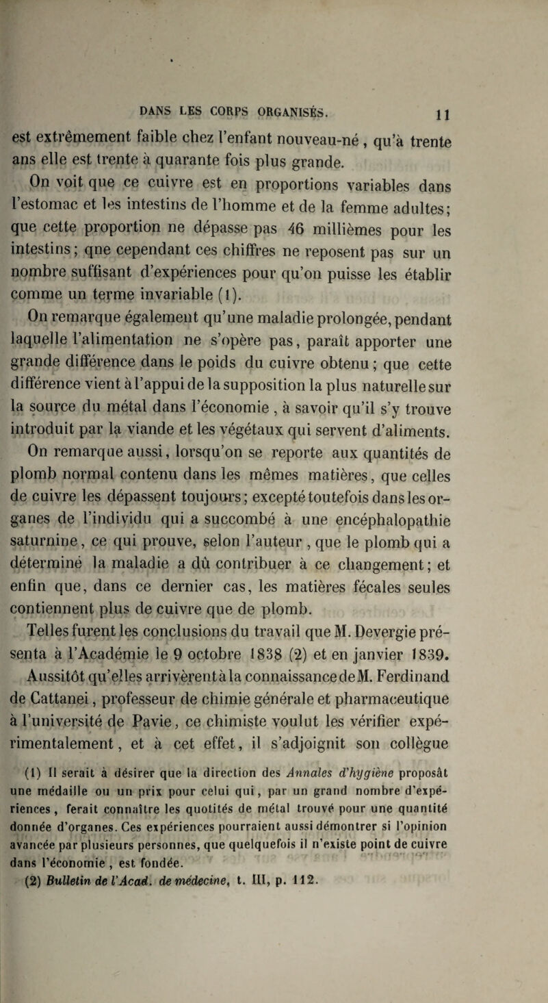 est extrêmement faible chez l’enfant nouveau-né , qu’à trente ans elle est trente à quarante fois plus grande. On voit que ce cuivre est en proportions variables dans l’estomac et les intestins de l’homme et de la femme adultes; que cette proportion ne dépasse pas 46 millièmes pour les intestins ; qne cependant ces chiffres ne reposent pas sur un nombre suffisant d’expériences pour qu’on puisse les établir comme un terme invariable (1). On remarque également qu’une maladie prolongée, pendant laquelle l’alimentation ne s’opère pas, paraît apporter une grande différence dans le poids du cuivre obtenu ; que cette différence vient àl’appui de la supposition la plus naturelle sur la source du métal dans l’économie , à savoir qu’il s’y trouve introduit par la viande et les végétaux qui servent d’aliments. On remarque aussi, lorsqu’on se reporte aux quantités de plomb normal contenu dans les mêmes matières, que celles de cuivre les dépassent toujours; excepté toutefois dans les or¬ ganes de l’individu qui a succombé à une encéphalopathie saturnine, ce qui prouve, selon l’auteur , que le plomb qui a déterminé la maladie a dû contribuer à ce changement; et enfin que, dans ce dernier cas, les matières fécales seules contiennent plus de cuivre que de plomb. Telles furent les conclusions du travail que M. Devergie pré¬ senta à l’Académie le 9 octobre 1838 (2) et en janvier 1839. Aussitôt qu’elles arrivèrent à la connaissance de M. Ferdinand de Cattanei, professeur de chimie générale et pharmaceutique à l’université de Pavie, ce chimiste voulut les vérifier expé¬ rimentalement , et à cet effet, il s’adjoignit son collègue (1) Il serait à désirer que la direction des Annales d'hygiène proposât une médaille ou un prix pour celui qui, par un grand nombre d’expé¬ riences , ferait connaître les quotités de métal trouvé pour une quantité donnée d’organes. Ces expériences pourraient aussi démontrer si l’opinion avancée par plusieurs personnes, que quelquefois il n’existe point de cuivre dans l’économie , est fondée. (2) Bulletin de VAcad. demédecine< t. III, p. 112.