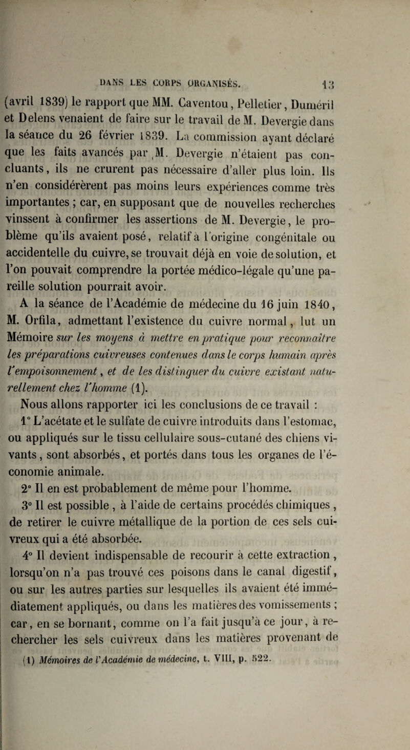 (avril 1839) le rapport que MM. Caventou, Pelletier, Duméril et Delens venaient de faire sur le travail deM. Devergiedans la séance du 26 février 1839. La commission ayant déclaré que les laits avancés par M. Devergie n’étaient pas con¬ cluants, ils ne crurent pas nécessaire d’aller plus loin. Ils n’en considérèrent pas moins leurs expériences comme très importantes ; car, en supposant que de nouvelles recherches vinssent à confirmer les assertions de M. Devergie, le pro¬ blème qu’ils avaient posé, relatif à l’origine congénitale ou accidentelle du cuivre, se trouvait déjà en voie de solution, et l’on pouvait comprendre la portée médico-légale qu’une pa¬ reille solution pourrait avoir. A la séance de l’Académie de médecine du 16 juin 1840, M. Orfila, admettant l’existence du cuivre normal, lut un Mémoire sur les moyens à mettre en pratique pour reconnaître les préparations cuivreuses contenues dam le corpjs humain après Vempoisonnement, et de les distinguer du cuivre existant natu¬ rellement chez Vhomme (1). Nous allons rapporter ici les conclusions de ce travail : 1° L’acétate et le sulfate de cuivre introduits dans l’estomac, ou appliqués sur le tissu cellulaire sous-cutané des chiens vi¬ vants , sont absorbés, et portés dans tous les organes de l’é¬ conomie animale. 2° Il en est probablement de même pour l’homme. 3° Il est possible , à l’aide de certains procédés chimiques , de retirer le cuivre métallique de la portion de ces sels cui¬ vreux qui a été absorbée. 4° Il devient indispensable de recourir à cette extraction, lorsqu’on n’a pas trouvé ces poisons dans le canal digestif, ou sur les autres parties sur lesquelles ils avaient été immé¬ diatement appliqués, ou dans les matières des vomissements ; car, en se bornant, comme on l’a fait jusqu’à ce jour, à re¬ chercher les sels cuivreux dans les matières provenant de