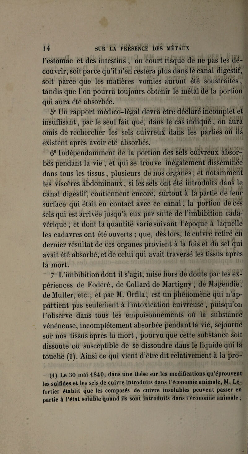 l’estomac et des intestins , on court risque de ne pas les dé¬ couvrir, soit parce qu’il n’en restera plus dans le canal digestif, soit parce que les matières vomies auront été soustraites, tandis que l’on pourra toujours obtenir le métal de la portion qui aura été absorbée. 5° Un rapport médico-légal devra être déclaré incomplet et insuffisant, par le seul fait que, dans le cas indiqué , on aura r. , 4 , f ' » ' • t > I Y omis de rechercher les sels cuivreux dans les parties où ils existent après avoir été absorbés. 6° Indépendamment de la portion des sels cuivreux absor¬ bés pendant la vie , et qui se trouve inégalement disséminée dans tous les tissus, plusieurs de nos organes, et notamment les viscères abdominaux, si les sels ont été introduits dans le canal digestif, contiennent encore, surtout à la partie de leur surface qui était en contact avec ce canal, la portion de cës sels qui est arrivée jusqu’à eux par suite de l’imbibition cada¬ vérique , et dont la quantité varie suivant l’époque à laquelle les cadavres ont été ouverts ; que, dès lors, le cuivre retiré en dernier résultat de ces organes provient à la fois et du sel qui avait été absorbé, et de celui qui avait traversé les tissus après la mort. 7° L’imbibition dont il s’agit, mise hors de doute par les ex¬ périences de Fodéré, de Collard de Martigny , de Magendie, de Muller, etc., et par M. Orfila, est un phénomène qui n’ap¬ partient pas seulement à l’intoxication cuivreuse , puisqu’on l’observe dans tous les empoisonnements où la substance vénéneuse, incomplètement absorbée pendant la vie, séjourne sur nos tissus après la mort, pourvu que cette substance soit dissoute ou susceptible de se dissoudre dans le liquide qui la touche (1). Ainsi ce qui vient d’être dit relativement à la pro- (1) Le 30 mai 1840, dans une thèse sur les modifications qu’éprouvent les sulfides et les sels de cuivre introduits dans l’économie animale, M. Le- fortier établit que les composés de cuivre insolubles peuvent passer en partie à l’état soluble quand ils sont introduits dans l’économie animale ;